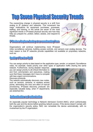 The overarching change in physical security is a shift from
analog to IP systems and networks. This movement has
major implications for equipment purchases, processes,
staffing, and training. In the article are seven of the most
significant trends in IP-based physical security and how they
help you prepare for, protect, detect, assess, and respond to
threats.




Organizations will continue implementing more IP-based
video surveillance cameras, building access controls, and sensors over analog devices. The
main reason is that IP networks provide capabilities not available on proprietary networks,
such as:




You can assign priority to data based on the application type, sender, or recipient. Surveillance
video, for example, needs priority over other types of application traffic sharing the same
network. Furthermore, during disaster response,
you can assign priority to all critical information to
and from commanders and executives, making
sure that these messages don’t have to compete
with less urgent communications.
Discovery protocols
The network automatically discovers new nodes,
such as sensors, cameras, or wireless access
points, eliminating the time and effort of manual
provisioning. IP-based discovery protocols are
especially valuable today, when IT departments
are stretched thin.




An especially popular technology is Network Admission Control (NAC), which authenticates
both the user and the device before granting network access. If the device doesn’t comply with
the organization’s security policy, NAC can remediate the device automatically, with no
involvement by the IT organization.




C:UserssbtyagiDocumentsICISSNews Letter Oct 12.doc
 