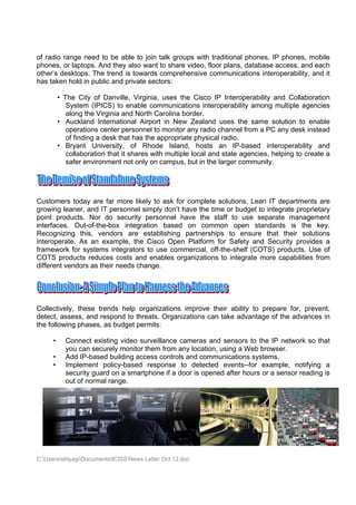 of radio range need to be able to join talk groups with traditional phones, IP phones, mobile
phones, or laptops. And they also want to share video, floor plans, database access, and each
other’s desktops. The trend is towards comprehensive communications interoperability, and it
has taken hold in public and private sectors:

         • The City of Danville, Virginia, uses the Cisco IP Interoperability and Collaboration
            System (IPICS) to enable communications interoperability among multiple agencies
            along the Virginia and North Carolina border.
         • Auckland International Airport in New Zealand uses the same solution to enable
            operations center personnel to monitor any radio channel from a PC any desk instead
            of finding a desk that has the appropriate physical radio.
         • Bryant University, of Rhode Island, hosts an IP-based interoperability and
            collaboration that it shares with multiple local and state agencies, helping to create a
            safer environment not only on campus, but in the larger community.




Customers today are far more likely to ask for complete solutions. Lean IT departments are
growing leaner, and IT personnel simply don’t have the time or budget to integrate proprietary
point products. Nor do security personnel have the staff to use separate management
interfaces. Out-of-the-box integration based on common open standards is the key.
Recognizing this, vendors are establishing partnerships to ensure that their solutions
interoperate. As an example, the Cisco Open Platform for Safety and Security provides a
framework for systems integrators to use commercial, off-the-shelf (COTS) products. Use of
COTS products reduces costs and enables organizations to integrate more capabilities from
different vendors as their needs change.




Collectively, these trends help organizations improve their ability to prepare for, prevent,
detect, assess, and respond to threats. Organizations can take advantage of the advances in
the following phases, as budget permits:

     •     Connect existing video surveillance cameras and sensors to the IP network so that
           you can securely monitor them from any location, using a Web browser.
     •     Add IP-based building access controls and communications systems.
     •     Implement policy-based response to detected events--for example, notifying a
           security guard on a smartphone if a door is opened after hours or a sensor reading is
           out of normal range.




C:UserssbtyagiDocumentsICISSNews Letter Oct 12.doc
 