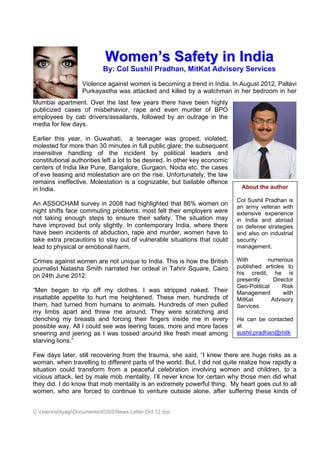 Women’s Safety in India
                            By: Col Sushil Pradhan, MitKat Advisory Services
                   Violence against women is becoming a trend in India. In August 2012, Pallavi
                   Purkayastha was attacked and killed by a watchman in her bedroom in her
Mumbai apartment. Over the last few years there have been highly
publicized cases of misbehavior, rape and even murder of BPO
employees by cab drivers/assailants, followed by an outrage in the
media for few days.

Earlier this year, in Guwahati, a teenager was groped, violated,
molested for more than 30 minutes in full public glare; the subsequent
insensitive handling of the incident by political leaders and
constitutional authorities left a lot to be desired. In other key economic
centers of India like Pune, Bangalore, Gurgaon, Noida etc. the cases
of eve teasing and molestation are on the rise. Unfortunately, the law
remains ineffective. Molestation is a cognizable, but bailable offence
in India.                                                                      About the author

                                                                             Col Sushil Pradhan is
An ASSOCHAM survey in 2008 had highlighted that 86% women on
                                                                             an army veteran with
night shifts face commuting problems; most felt their employers were         extensive experience
not taking enough steps to ensure their safety. The situation may            in India and abroad
have improved but only slightly. In contemporary India, where there          on defense strategies
have been incidents of abduction, rape and murder, women have to             and also on industrial
take extra precautions to stay out of vulnerable situations that could       security
lead to physical or emotional harm.                                          management.

Crimes against women are not unique to India. This is how the British        With        numerous
journalist Natasha Smith narrated her ordeal in Tahrir Square, Cairo         published articles to
                                                                             his credit, he is
on 24th June 2012:
                                                                             presently      Director
                                                                             Geo-Political      Risk
“Men began to rip off my clothes. I was stripped naked. Their                Management         with
insatiable appetite to hurt me heightened. These men, hundreds of            MitKat        Advisory
them, had turned from humans to animals. Hundreds of men pulled              Services.
my limbs apart and threw me around. They were scratching and
clenching my breasts and forcing their fingers inside me in every            He can be contacted
possible way. All I could see was leering faces, more and more faces         at
sneering and jeering as I was tossed around like fresh meat among            sushil.pradhan@mitk
starving lions.”

Few days later, still recovering from the trauma, she said, “I knew there are huge risks as a
woman, when travelling to different parts of the world. But, I did not quite realize how rapidly a
situation could transform from a peaceful celebration involving women and children, to a
vicious attack, led by male mob mentality. I’ll never know for certain why those men did what
they did. I do know that mob mentality is an extremely powerful thing. My heart goes out to all
women, who are forced to continue to venture outside alone, after suffering these kinds of


C:UserssbtyagiDocumentsICISSNews Letter Oct 12.doc
 