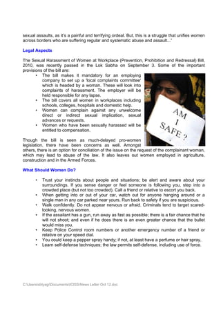 sexual assaults, as it’s a painful and terrifying ordeal. But, this is a struggle that unifies women
across borders who are suffering regular and systematic abuse and assault...”

Legal Aspects

The Sexual Harassment of Women at Workplace (Prevention, Prohibition and Redressal) Bill,
2010, was recently passed in the Lok Sabha on September 3. Some of the important
provisions of the bill are:
       • The bill makes it mandatory for an employing
          company to set up a 'local complaints committee'
          which is headed by a woman. These will look into
          complaints of harassment. The employer will be
          held responsible for any lapse.
       • The bill covers all women in workplaces including
          schools, colleges, hospitals and domestic help.
       • Women can complain against any unwelcome
          direct or indirect sexual implication, sexual
          advances or requests.
       • Women who have been sexually harassed will be
          entitled to compensation.

Though the bill is seen as much-delayed pro-women
legislation, there have been concerns as well. Amongst
others, there is an option for conciliation of the issue on the request of the complainant woman,
which may lead to abuse of the law. It also leaves out women employed in agriculture,
construction and in the Armed Forces.

What Should Women Do?

       •   Trust your instincts about people and situations; be alert and aware about your
           surroundings. If you sense danger or feel someone is following you, step into a
           crowded place (but not too crowded). Call a friend or relative to escort you back.
       •   When getting into or out of your car, watch out for anyone hanging around or a
           single man in any car parked near yours. Run back to safety if you are suspicious.
       •   Walk confidently. Do not appear nervous or afraid. Criminals tend to target scared-
           looking, nervous women.
       •   If the assailant has a gun, run away as fast as possible; there is a fair chance that he
           will not shoot; and even if he does there is an even greater chance that the bullet
           would miss you.
       •   Keep Police Control room numbers or another emergency number of a friend or
           relative on your speed dial.
       •   You could keep a pepper spray handy; if not, at least have a perfume or hair spray.
       •   Learn self-defense techniques; the law permits self-defense, including use of force.




C:UserssbtyagiDocumentsICISSNews Letter Oct 12.doc
 