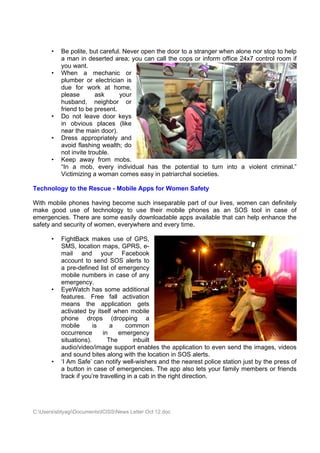 •   Be polite, but careful. Never open the door to a stranger when alone nor stop to help
           a man in deserted area; you can call the cops or inform office 24x7 control room if
           you want.
       •   When a mechanic or
           plumber or electrician is
           due for work at home,
           please        ask     your
           husband, neighbor or
           friend to be present.
       •   Do not leave door keys
           in obvious places (like
           near the main door).
       •   Dress appropriately and
           avoid flashing wealth; do
           not invite trouble.
       •   Keep away from mobs.
           “In a mob, every individual has the potential to turn into a violent criminal.”
           Victimizing a woman comes easy in patriarchal societies.

Technology to the Rescue - Mobile Apps for Women Safety

With mobile phones having become such inseparable part of our lives, women can definitely
make good use of technology to use their mobile phones as an SOS tool in case of
emergencies. There are some easily downloadable apps available that can help enhance the
safety and security of women, everywhere and every time.

       •   FightBack makes use of GPS,
           SMS, location maps, GPRS, e-
           mail and your Facebook
           account to send SOS alerts to
           a pre-defined list of emergency
           mobile numbers in case of any
           emergency.
       •   EyeWatch has some additional
           features. Free fall activation
           means the application gets
           activated by itself when mobile
           phone drops (dropping a
           mobile       is     a     common
           occurrence       in     emergency
           situations).       The        inbuilt
           audio/video/image support enables the application to even send the images, videos
           and sound bites along with the location in SOS alerts.
       •   ‘I Am Safe’ can notify well-wishers and the nearest police station just by the press of
           a button in case of emergencies. The app also lets your family members or friends
           track if you’re travelling in a cab in the right direction.




C:UserssbtyagiDocumentsICISSNews Letter Oct 12.doc
 