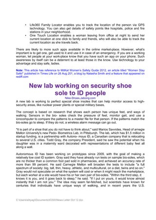 •   Life360 Family Locator enables you to track the location of the person via GPS
           technology. You can also get details of safety points like hospitals, police and fire
           stations in your neighborhood.
       •   One Touch Location enables a woman leaving from office at night to send her
           current location at one click to family and friends, who will also be able to track the
           current location as she travels back.

There are likely to more such apps available in the online market-place. However, what’s
important is to get one, get used to it and use it in case of an emergency. If you are a working
woman, let people at your work-place know that you have such an app on your phone. Such
awareness by itself can be a deterrent to at least those in the know. Use technology to your
advantage and stay safe, ladies.

Note: This article has reference to MitKat Women’s Safety Guide 2012, an article titled “Women Stay
Safe!” published in Times Life on 26 Aug 201, a blog by Natasha Smith and a feature that appeared on
rediff.com


           New lab working on security shoe
                   sole to ID people
                                        Nike-Shoes.Jabong.com
A new lab is working to perfect special shoe insoles that can help monitor access to high-
security areas, like nuclear power plants or special military bases.

The concept is based on research that shows each person has unique feet, and ways of
walking. Sensors in the bio- soles check the pressure of feet, monitor gait, and use a
icrocomputer to compare the patterns to a master file for that person. If the patterns match the
bio-soles go to sleep. If they do not, a wireless alarm message can go out.

"It is part of a shoe that you do not have to think about," said Marios Savvides, Head of arnegie
Mellon University's new Pedo- Biometrics Lab, in Pittsburqh. The lab, which has $1.5 million in
startup funding, is a partnership with Autono- mous ID, a Canadian company that is relocating
to several U.S. cities. Todd Gray, the company President, said he saw the potential when his
daughter was in a maternity ward decorated with representations of different baby feet all
along a wall.

Autonomous ID has been working on prototypes since 2009, with the goal of making a
relatively low cost ID system. Gray said they have already run tests on sample bio-soles, which
are no thicker than a common foot pad sold in pharmacies, and achieved an accuracy rate of
more than 99 percent. He said Carnegie Mellon will broaden the tests to include "a full
spectrum of society: big, tall, thin, heavy, athletic, and multicultural, on a diet, twins and so on."
Gray would not speculate on what the system will cost or when it might reach the marketplace,
but each worker at a site would have his or her own pair of bio-soles. "Within the third step, it
knows it is you, and it goes back to sleep," he said. "If I put on yours, it would know almost
instantly that I am not you." The idea may seem far-fetched, but scientists have known for
centuries that individuals have unique ways of walking, and in recent years the U.S.



C:UserssbtyagiDocumentsICISSNews Letter Oct 12.doc
 