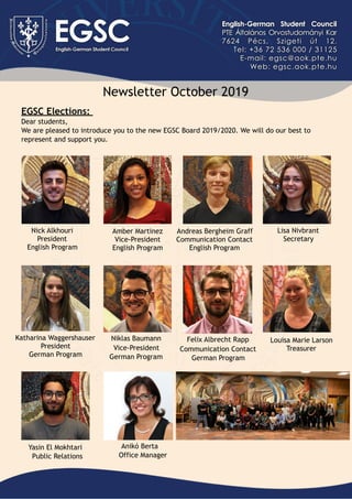 Newsletter October 2019
EGSC Elections:  
Dear students,
We are pleased to introduce you to the new EGSC Board 2019/2020. We will do our best to
represent and support you.
Nick Alkhouri
President
English Program
Amber Martinez
Vice-President
English Program
Andreas Bergheim Graff
Communication Contact
English Program
Lisa Nivbrant
Secretary
Katharina Waggershauser
President
German Program
Niklas Baumann
Vice-President
German Program
Felix Albrecht Rapp
Communication Contact
German Program
Louisa Marie Larson
Treasurer
Yasin El Mokhtari
Public Relations
Anikó Berta
Office Manager
 