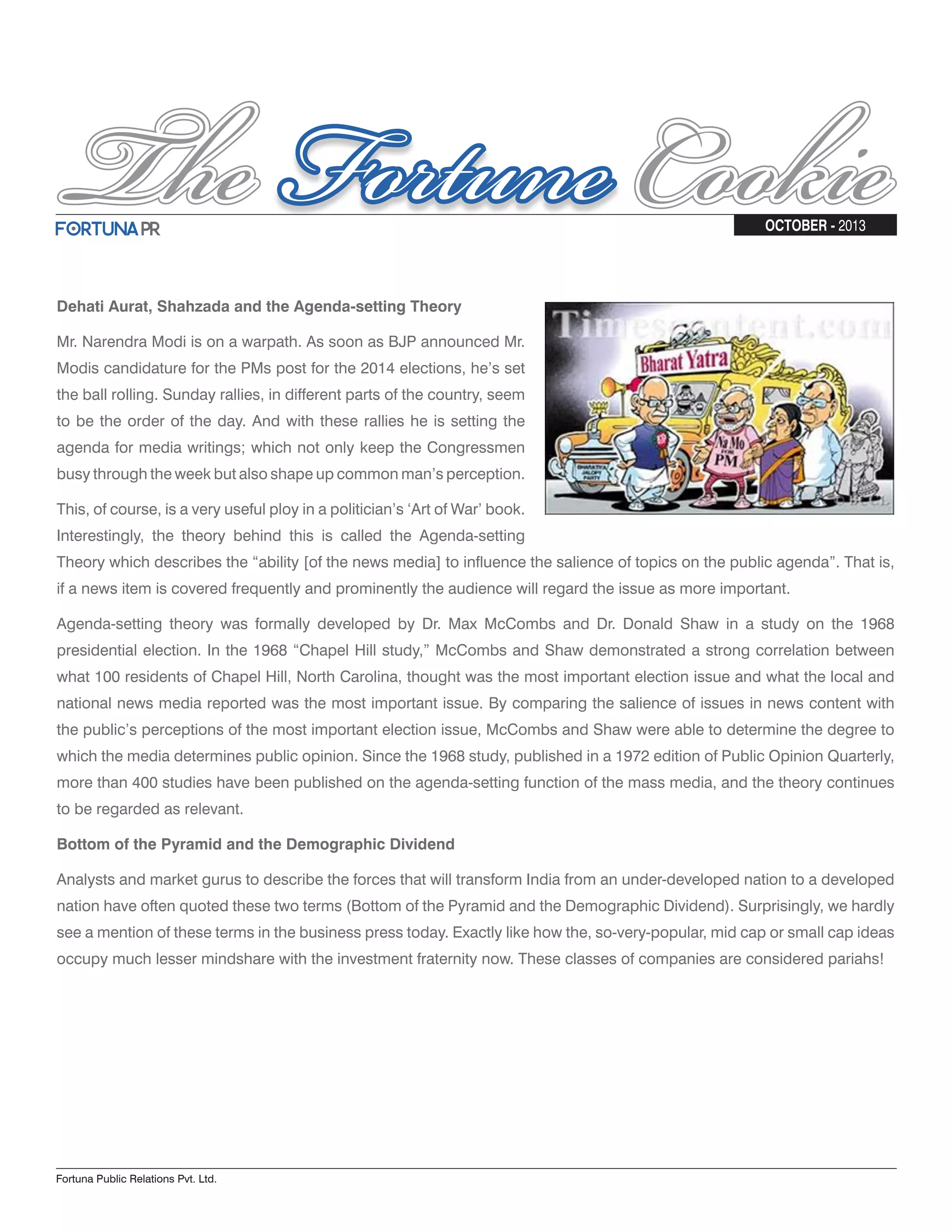 Fortuna Public Relations Pvt. Ltd. OCTOBER - 2013 Dehati Aurat, Shahzada and the Agenda-setting Theory Mr. Narendra Modi is on a warpath. As soon as BJP announced Mr. Modis candidature for the PMs post for the 2014 elections, he’s set the ball rolling. Sunday rallies, in different parts of the country, seem to be the order of the day. And with these rallies he is setting the agenda for media writings; which not only keep the Congressmen busy through the week but also shape up common man’s perception. This, of course, is a very useful ploy in a politician’s ‘Art of War’ book. Interestingly, the theory behind this is called the Agenda-setting Theory which describes the “ability [of the news media] to influence the salience of topics on the public agenda”. That is, if a news item is covered frequently and prominently the audience will regard the issue as more important. Agenda-setting theory was formally developed by Dr. Max McCombs and Dr. Donald Shaw in a study on the 1968 presidential election. In the 1968 “Chapel Hill study,” McCombs and Shaw demonstrated a strong correlation between what 100 residents of Chapel Hill, North Carolina, thought was the most important election issue and what the local and national news media reported was the most important issue. By comparing the salience of issues in news content with the public’s perceptions of the most important election issue, McCombs and Shaw were able to determine the degree to which the media determines public opinion. Since the 1968 study, published in a 1972 edition of Public Opinion Quarterly, more than 400 studies have been published on the agenda-setting function of the mass media, and the theory continues to be regarded as relevant. Bottom of the Pyramid and the Demographic Dividend Analysts and market gurus to describe the forces that will transform India from an under-developed nation to a developed nation have often quoted these two terms (Bottom of the Pyramid and the Demographic Dividend). Surprisingly, we hardly see a mention of these terms in the business press today. Exactly like how the, so-very-popular, mid cap or small cap ideas occupy much lesser mindshare with the investment fraternity now. These classes of companies are considered pariahs! 