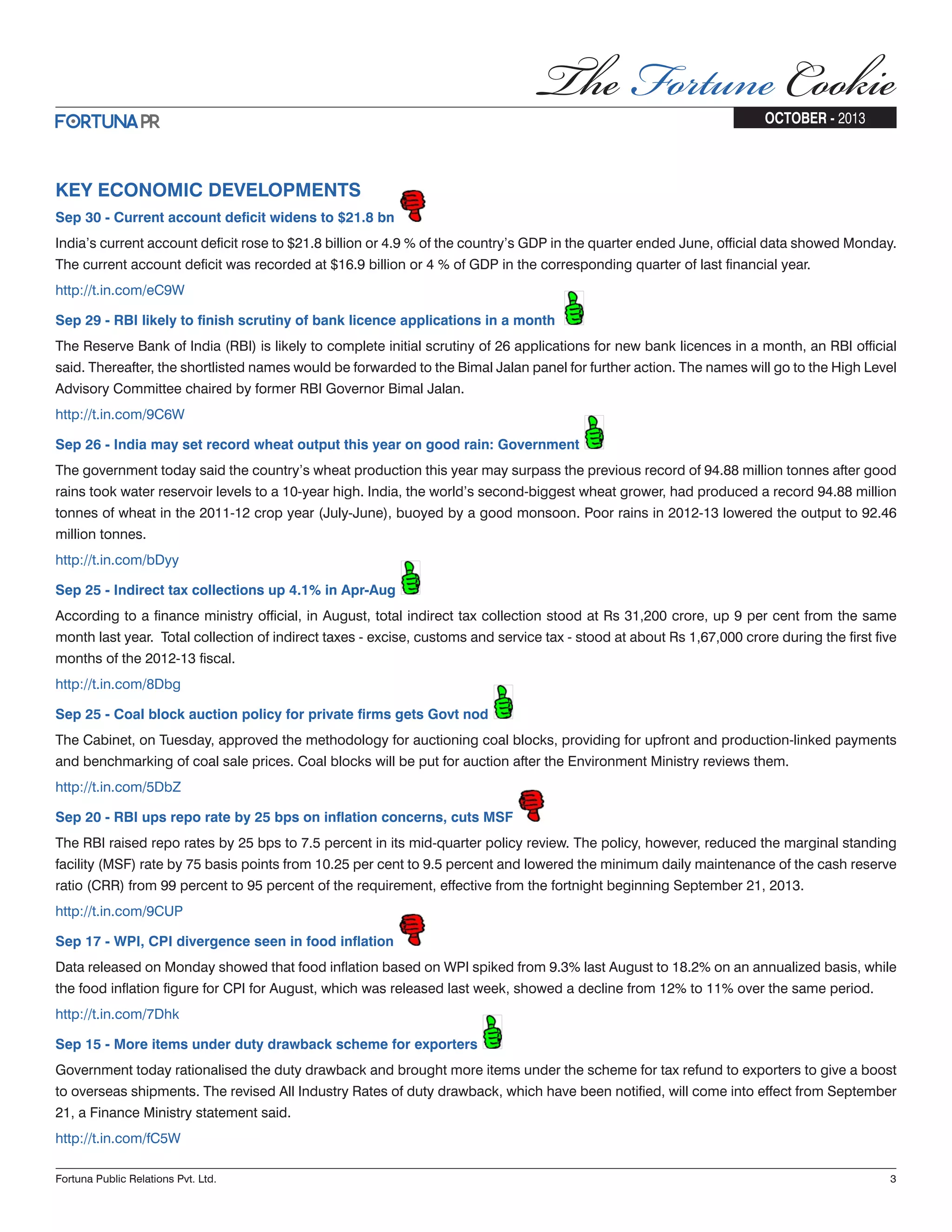 KEY ECONOMIC DEVELOPMENTS Sep 30 - Current account deficit widens to $21.8 bn India’s current account deficit rose to $21.8 billion or 4.9 % of the country’s GDP in the quarter ended June, official data showed Monday. The current account deficit was recorded at $16.9 billion or 4 % of GDP in the corresponding quarter of last financial year. http://t.in.com/eC9W Sep 29 - RBI likely to finish scrutiny of bank licence applications in a month The Reserve Bank of India (RBI) is likely to complete initial scrutiny of 26 applications for new bank licences in a month, an RBI official said. Thereafter, the shortlisted names would be forwarded to the Bimal Jalan panel for further action. The names will go to the High Level Advisory Committee chaired by former RBI Governor Bimal Jalan. http://t.in.com/9C6W Sep 26 - India may set record wheat output this year on good rain: Government The government today said the country’s wheat production this year may surpass the previous record of 94.88 million tonnes after good rains took water reservoir levels to a 10-year high. India, the world’s second-biggest wheat grower, had produced a record 94.88 million tonnes of wheat in the 2011-12 crop year (July-June), buoyed by a good monsoon. Poor rains in 2012-13 lowered the output to 92.46 million tonnes. http://t.in.com/bDyy Sep 25 - Indirect tax collections up 4.1% in Apr-Aug According to a finance ministry official, in August, total indirect tax collection stood at Rs 31,200 crore, up 9 per cent from the same month last year. Total collection of indirect taxes - excise, customs and service tax - stood at about Rs 1,67,000 crore during the first five months of the 2012-13 fiscal. http://t.in.com/8Dbg Sep 25 - Coal block auction policy for private firms gets Govt nod The Cabinet, on Tuesday, approved the methodology for auctioning coal blocks, providing for upfront and production-linked payments and benchmarking of coal sale prices. Coal blocks will be put for auction after the Environment Ministry reviews them. http://t.in.com/5DbZ Sep 20 - RBI ups repo rate by 25 bps on inflation concerns, cuts MSF The RBI raised repo rates by 25 bps to 7.5 percent in its mid-quarter policy review. The policy, however, reduced the marginal standing facility (MSF) rate by 75 basis points from 10.25 per cent to 9.5 percent and lowered the minimum daily maintenance of the cash reserve ratio (CRR) from 99 percent to 95 percent of the requirement, effective from the fortnight beginning September 21, 2013. http://t.in.com/9CUP Sep 17 - WPI, CPI divergence seen in food inflation Data released on Monday showed that food inflation based on WPI spiked from 9.3% last August to 18.2% on an annualized basis, while the food inflation figure for CPI for August, which was released last week, showed a decline from 12% to 11% over the same period. http://t.in.com/7Dhk Sep 15 - More items under duty drawback scheme for exporters Government today rationalised the duty drawback and brought more items under the scheme for tax refund to exporters to give a boost to overseas shipments. The revised All Industry Rates of duty drawback, which have been notified, will come into effect from September 21, a Finance Ministry statement said. http://t.in.com/fC5W Fortuna Public Relations Pvt. Ltd. 3 OCTOBER - 2013 