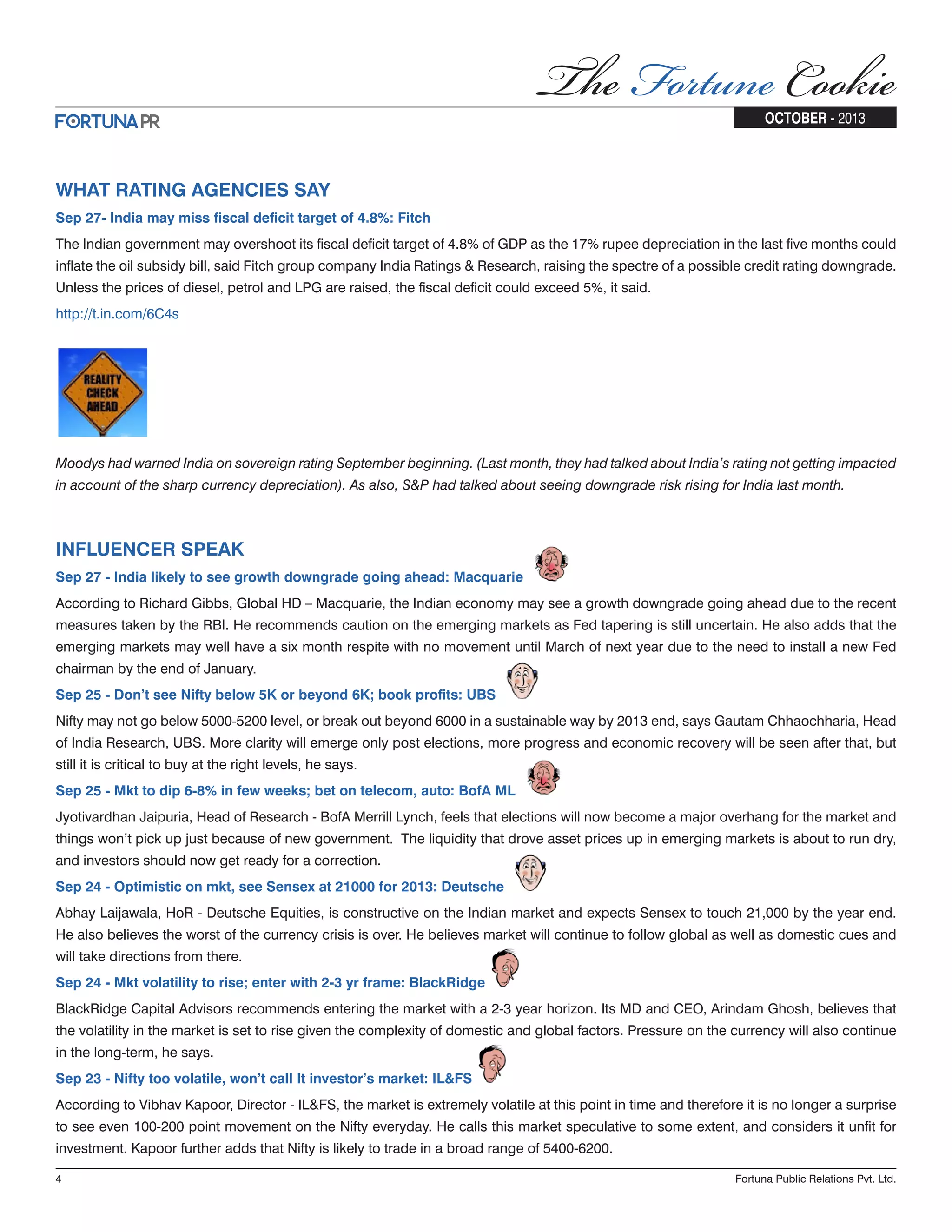 WHAT RATING AGENCIES SAY Sep 27- India may miss fiscal deficit target of 4.8%: Fitch The Indian government may overshoot its fiscal deficit target of 4.8% of GDP as the 17% rupee depreciation in the last five months could inflate the oil subsidy bill, said Fitch group company India Ratings & Research, raising the spectre of a possible credit rating downgrade. Unless the prices of diesel, petrol and LPG are raised, the fiscal deficit could exceed 5%, it said. http://t.in.com/6C4s Moodys had warned India on sovereign rating September beginning. (Last month, they had talked about India’s rating not getting impacted in account of the sharp currency depreciation). As also, S&P had talked about seeing downgrade risk rising for India last month. INFLUENCER SPEAK Sep 27 - India likely to see growth downgrade going ahead: Macquarie According to Richard Gibbs, Global HD – Macquarie, the Indian economy may see a growth downgrade going ahead due to the recent measures taken by the RBI. He recommends caution on the emerging markets as Fed tapering is still uncertain. He also adds that the emerging markets may well have a six month respite with no movement until March of next year due to the need to install a new Fed chairman by the end of January. Sep 25 - Don’t see Nifty below 5K or beyond 6K; book profits: UBS Nifty may not go below 5000-5200 level, or break out beyond 6000 in a sustainable way by 2013 end, says Gautam Chhaochharia, Head of India Research, UBS. More clarity will emerge only post elections, more progress and economic recovery will be seen after that, but still it is critical to buy at the right levels, he says. Sep 25 - Mkt to dip 6-8% in few weeks; bet on telecom, auto: BofA ML Jyotivardhan Jaipuria, Head of Research - BofA Merrill Lynch, feels that elections will now become a major overhang for the market and things won’t pick up just because of new government. The liquidity that drove asset prices up in emerging markets is about to run dry, and investors should now get ready for a correction. Sep 24 - Optimistic on mkt, see Sensex at 21000 for 2013: Deutsche Abhay Laijawala, HoR - Deutsche Equities, is constructive on the Indian market and expects Sensex to touch 21,000 by the year end. He also believes the worst of the currency crisis is over. He believes market will continue to follow global as well as domestic cues and will take directions from there. Sep 24 - Mkt volatility to rise; enter with 2-3 yr frame: BlackRidge BlackRidge Capital Advisors recommends entering the market with a 2-3 year horizon. Its MD and CEO, Arindam Ghosh, believes that the volatility in the market is set to rise given the complexity of domestic and global factors. Pressure on the currency will also continue in the long-term, he says. Sep 23 - Nifty too volatile, won’t call It investor’s market: IL&FS According to Vibhav Kapoor, Director - IL&FS, the market is extremely volatile at this point in time and therefore it is no longer a surprise to see even 100-200 point movement on the Nifty everyday. He calls this market speculative to some extent, and considers it unfit for investment. Kapoor further adds that Nifty is likely to trade in a broad range of 5400-6200. 4 Fortuna Public Relations Pvt. Ltd. OCTOBER - 2013 