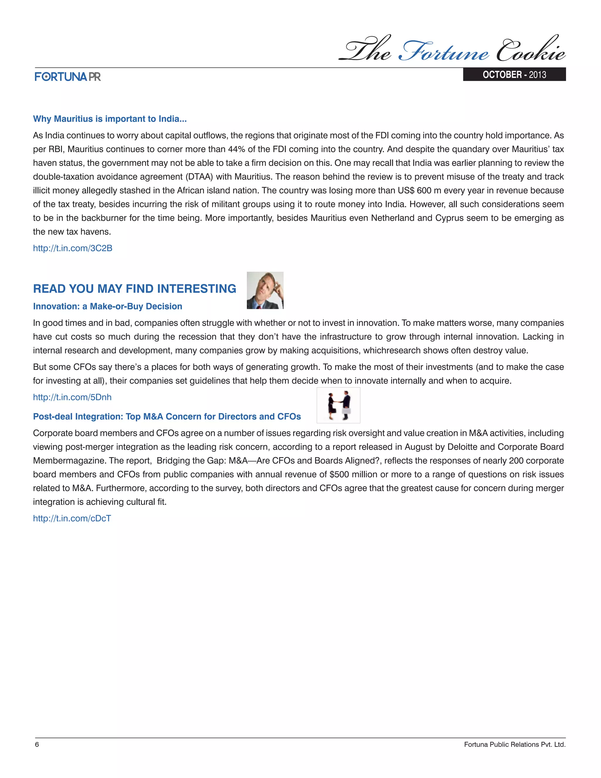 Why Mauritius is important to India... As India continues to worry about capital outflows, the regions that originate most of the FDI coming into the country hold importance. As per RBI, Mauritius continues to corner more than 44% of the FDI coming into the country. And despite the quandary over Mauritius’ tax haven status, the government may not be able to take a firm decision on this. One may recall that India was earlier planning to review the double-taxation avoidance agreement (DTAA) with Mauritius. The reason behind the review is to prevent misuse of the treaty and track illicit money allegedly stashed in the African island nation. The country was losing more than US$ 600 m every year in revenue because of the tax treaty, besides incurring the risk of militant groups using it to route money into India. However, all such considerations seem to be in the backburner for the time being. More importantly, besides Mauritius even Netherland and Cyprus seem to be emerging as the new tax havens. http://t.in.com/3C2B READ YOU MAY FIND INTERESTING Innovation: a Make-or-Buy Decision In good times and in bad, companies often struggle with whether or not to invest in innovation. To make matters worse, many companies have cut costs so much during the recession that they don’t have the infrastructure to grow through internal innovation. Lacking in internal research and development, many companies grow by making acquisitions, whichresearch shows often destroy value. But some CFOs say there’s a places for both ways of generating growth. To make the most of their investments (and to make the case for investing at all), their companies set guidelines that help them decide when to innovate internally and when to acquire. http://t.in.com/5Dnh Post-deal Integration: Top M&A Concern for Directors and CFOs Corporate board members and CFOs agree on a number of issues regarding risk oversight and value creation in M&A activities, including viewing post-merger integration as the leading risk concern, according to a report released in August by Deloitte and Corporate Board Membermagazine. The report, Bridging the Gap: M&A—Are CFOs and Boards Aligned?, reflects the responses of nearly 200 corporate board members and CFOs from public companies with annual revenue of $500 million or more to a range of questions on risk issues related to M&A. Furthermore, according to the survey, both directors and CFOs agree that the greatest cause for concern during merger integration is achieving cultural fit. http://t.in.com/cDcT 6 Fortuna Public Relations Pvt. Ltd. OCTOBER - 2013 