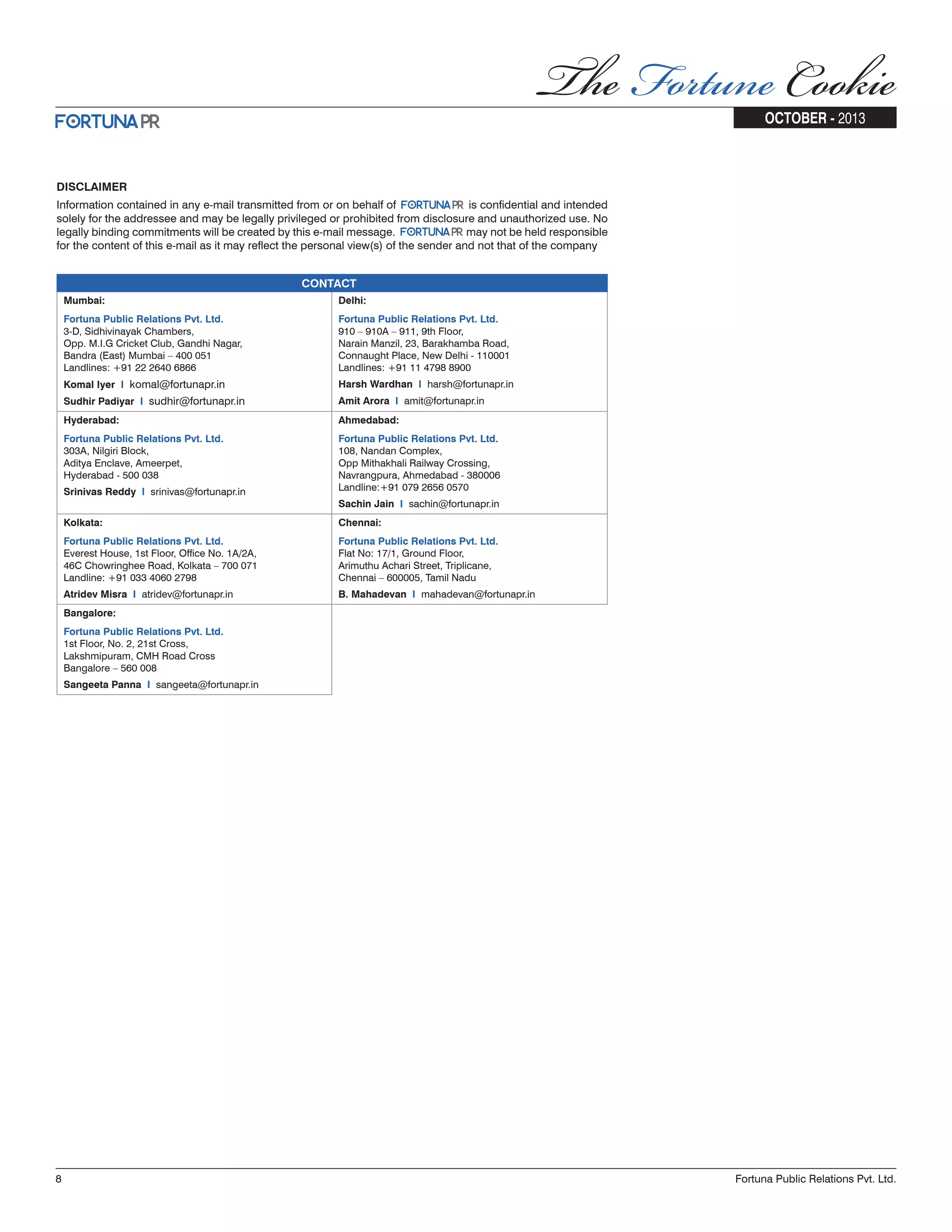 CONTACT Mumbai: Delhi: Fortuna Public Relations Pvt. Ltd. 3-D, Sidhivinayak Chambers, Opp. M.I.G Cricket Club, Gandhi Nagar, Bandra (East) Mumbai – 400 051 Landlines: +91 22 2640 6866 Komal Iyer I komal@fortunapr.in Sudhir Padiyar I sudhir@fortunapr.in Fortuna Public Relations Pvt. Ltd. 910 – 910A – 911, 9th Floor, Narain Manzil, 23, Barakhamba Road, Connaught Place, New Delhi - 110001 Landlines: +91 11 4798 8900 Harsh Wardhan I harsh@fortunapr.in Amit Arora I amit@fortunapr.in Hyderabad: Ahmedabad: Fortuna Public Relations Pvt. Ltd. 303A, Nilgiri Block, Aditya Enclave, Ameerpet, Hyderabad - 500 038 Srinivas Reddy I srinivas@fortunapr.in Fortuna Public Relations Pvt. Ltd. 108, Nandan Complex, Opp Mithakhali Railway Crossing, Navrangpura, Ahmedabad - 380006 Landline:+91 079 2656 0570 Sachin Jain I sachin@fortunapr.in Kolkata: Chennai: Fortuna Public Relations Pvt. Ltd. Everest House, 1st Floor, Office No. 1A/2A, 46C Chowringhee Road, Kolkata – 700 071 Landline: +91 033 4060 2798 Atridev Misra I atridev@fortunapr.in Fortuna Public Relations Pvt. Ltd. Flat No: 17/1, Ground Floor, Arimuthu Achari Street, Triplicane, Chennai – 600005, Tamil Nadu B. Mahadevan I mahadevan@fortunapr.in Bangalore: Fortuna Public Relations Pvt. Ltd. 1st Floor, No. 2, 21st Cross, Lakshmipuram, CMH Road Cross Bangalore – 560 008 Sangeeta Panna I sangeeta@fortunapr.in DISCLAIMER Information contained in any e-mail transmitted from or on behalf of is confidential and intended solely for the addressee and may be legally privileged or prohibited from disclosure and unauthorized use. No legally binding commitments will be created by this e-mail message. may not be held responsible for the content of this e-mail as it may reflect the personal view(s) of the sender and not that of the company 8 Fortuna Public Relations Pvt. Ltd. OCTOBER - 2013 