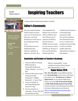 Oct 2010
  Volume 4, Issue 10                    Inspiring Teachers
                               Driving educational change through excellence in teaching



                               Editor’s Comments
                               The much awaited Inspiring               an accomplished Civil           Unified Council, the pioneer
                               Teacher awards were given                Engineer who was also the       in learning through
                               away on 2nd Oct (instead of 5th          Director of ESCI for nine       assessment in India.
Pic above: Inspiring
Teacher Awards Oct             Sept, due to some local                  years. With 35 years of         We received nominations
 nd
2 at Hyderabad
                               disturbances). In this issue we          experience including as         from Tamilnadu this year.
                               have the full report of the              Executive Director,             In 2011, we wish to have
Articles this
                               event.                                   APSRTC, he loves to teach – awardees from across India.
month:
                               The Chief Guest was Dr S                 he was in class twice when I    So read on to find the
Main article: Report on
 awards                        Nagabhushana Rao,                        called him up. The guest of     qualities which have
                               Chairman, Institution of                 honor was Mr K Srinivas,        endeared these awardees to
  Humour
                               Engineers, AP Center. He is              Founder and CEO of              their students…
By e-mail



                               September and October at Teacher’s Academy
                          1.     Trainer for Effective Teaching                   Effective Teaching Skills – six day
                                 Skills for faculty at                            workshop at Learnium School, Banjara
                                 Swarnandhra Engineering                          Hills, Hyderabad Oct 4th to 9th
                                 College, Narsapur –     21st   to   23rd
                                 Sept
                                                                                       Super Gurus 2010
                          2. Classroom Observation as part                  Mrs M.C.Dharithri, early childhood educator

                                 of long term faculty                       from Kennedy High was the winner of the Super

                                 development – NMREC,                       Guru title for 2010. Ms Shameem of Adam’s

                                 Hyderabad – 2nd and 3rd Sept               High School was awarded the Mathematics

                          3. Lectures at Institute of                       Teacher award and Mr M Narasimha Reddy

                                 Technology Management,                     of Nalla Malla Reddy Engineering College

                                 Mussoori 7th Sept                          the Science Teacher award by Integral Association
                                                                            of Amateur Mathematicians and Scientists
                          4. One day orientation to
                                                                            (http://www.iaamsolympiad.com/home.php) –
                                 technology – St Ann’s Girls’ HS,
                                                                            Pictures on the last page
                                 Secunderabad 29th Sept
 