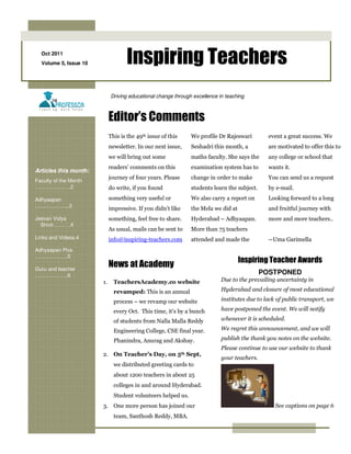 Oct 2011
  Volume 5, Issue 10               Inspiring Teachers
                            Driving educational change through excellence in teaching



                            Editor’s Comments
                            This is the 49th issue of this    We profile Dr Rajeswari         event a great success. We
                            newsletter. In our next issue,    Seshadri this month, a          are motivated to offer this to
                            we will bring out some            maths faculty. She says the     any college or school that
                            readers’ comments on this         examination system has to       wants it.
Articles this month:
                            journey of four years. Please     change in order to make         You can send us a request
Faculty of the Month
……………..….2                  do write, if you found            students learn the subject.     by e-mail.

Adhyaapan                   something very useful or          We also carry a report on       Looking forward to a long
………………..3
                            impressive. If you didn’t like    the Mela we did at              and fruitful journey with
Jeevan Vidya                something, feel free to share.    Hyderabad – Adhyaapan.          more and more teachers..
  Shivir……….4
                            As usual, mails can be sent to    More than 75 teachers
Links and Videos.4          info@inspiring-teachers.com       attended and made the           --Uma Garimella
Adhyaapan Pics
……………….5
                                                                                   Inspiring Teacher Awards
Guru and teacher
                            News at Academy
……………….6                                                                                    POSTPONED
                       1.     TeachersAcademy.co website                   Due to the prevailing uncertainty in

                              revamped: This is an annual                  Hyderabad and closure of most educational

                              process – we revamp our website              institutes due to lack of public transport, we

                              every Oct. This time, it’s by a bunch        have postponed the event. We will notify

                              of students from Nalla Malla Reddy           whenever it is scheduled.

                              Engineering College, CSE final year.         We regret this announcement, and we will

                              Phanindra, Anurag and Akshay.                publish the thank you notes on the website.
                                                                           Please continue to use our website to thank
                       2. On Teacher’s Day, on 5th Sept,
                                                                           your teachers.
                              we distributed greeting cards to
                              about 1200 teachers in about 25
                              colleges in and around Hyderabad.
                              Student volunteers helped us.
                       3. One more person has joined our                                         See captions on page 6
                              team, Santhosh Reddy, MBA.
 