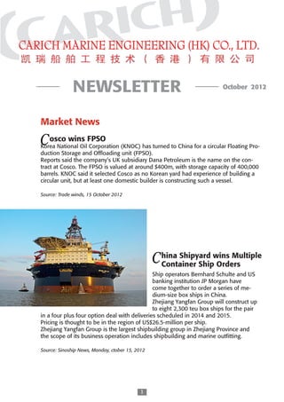 NEWSLETTER                                                 October 2012




Market News
	      	
C DA S
    osco wins FPSO
Korea National Oil Corporation (KNOC) has turned to China for a circular Floating Pro-

OT I
duction Storage and Offloading unit (FPSO).
Reports said the company’s UK subsidiary Dana Petroleum is the name on the con-

2x Y
tract at Cosco. The FPSO is valued at around $400m, with storage capacity of 400,000
barrels. KNOC said it selected Cosco as no Korean yard had experience of building a
circular unit, but at least one domestic builder is constructing such a vessel.

Source: Trade winds, 15 October 2012




                                                 C hina Shipyard wins Multiple
                                                   DA S
                                                   Container Ship Orders
                                                 OT I
                                              Ship operators Bernhard Schulte and US
                                              banking institution JP Morgan have
                                                 2x Y
                                              come together to order a series of me-
                                              dium-size box ships in China.
                                              Zhejiang Yangfan Group will construct up
                                              to eight 2,300 teu box ships for the pair
in a four plus four option deal with deliveries scheduled in 2014 and 2015.
Pricing is thought to be in the region of US$26.5-million per ship.  
Zhejiang Yangfan Group is the largest shipbuilding group in Zhejiang Province and
the scope of its business operation includes shipbuilding and marine outfitting.

Source: Sinoship News, Monday, ctober 15, 2012




                                           
 