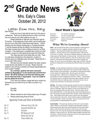 nd
2 Grade News
                        Mrs. Ealy’s Class
                        October 26, 2012
      Letter from Mrs. Ealy                                                       Next Week’s Specials
 Dear Parents,
            It was very nice to meet with the rest of you this week at   Monday –           P.E. (Wear Sneakers)
 conferences. Thank you for taking the time to come in and meet          Tuesday –          Art and Computers
 with me to discuss your child’s goals for the year.                    Wednesday –        Music and P.E. (Wear Sneakers)
            Please remember to read with your child each night for       Thursday –         Library and Music
                                                                         Friday –           Wellness
 20 minutes. At the beginning of each month a set of reading logs
 are put in your child’s OWL binder behind their planner. I will be
 checking over the October reading logs on Thursday November                 What We’re Learning About!
 1st and the students will also be putting in the November logs.         Math – We started off the week in math by playing a review game to
 This helps me keep track of who is reading at home for our Book         prepare for our test. Students worked in groups to solve math
 It program. If the reading log is completed each month your child       problems. They used white boards and markers to help solve the
 receives a coupon for a free personal pan pizza from Pizza Hut!         problems. The kids had a lot of fun playing the game! We took our
                                                                         Unit 2 test on Tuesday. The tests are checked; however it takes time to
            Two notes were sent home today with your child. There        orally assess all the students on skip counting. Tests will be sent home
 is a note about volunteering in the classroom, as well as a             early next week. We also started our next unit on place value, money,
 reminder about our Halloween party next week. Please look for it        and time. We spent time learning about place value using base 10
 in your child’s OWL binder!                                             blocks. Be sure to ask your child about cubes, longs, and flats! We also
            We have had some beautiful weather this week, however        worked on buying items and showing two different ways we could pay
 it looks like the cold weather is on its way. Please check the          for it.
 weather in the morning so students are dressed appropriately and
                                                                         Reading – During reading this week we started out reading groups!
 have a jacket if needed!                                                The kids are excited to read with me at my special table and get new
            As a reminder, students will need a document                 books to keep in their book boxes. All students are grouped according
 portfolio by November 2nd to carry books back and forth from            to their levels and reading needs. We also spent a lot of time
 school. We will be starting to use these the following week             discussing fluency. When we are reading we want to make sure it
 for our classroom book n’ bag program. If you are unable to             sounds like our normal talking voice and not a “robot.” I love hearing
 get one, please let me know.                                            the students work on using their expression when reading! We also
                                                                         reached 30 minutes of reading stamina. We will continue to try to
            If you have any questions, please feel free to contact me.
                                                                         increase that each day to try and reach 45 minutes!
 Remember you can reach me by our folder, by email, or by
 phone.                                                                  Writing – This week in writing students worked very hard on publishing
                                                                         their first piece! Thank you to Mrs. Murdock for coming in to help type
           Sincerely,                                                    stories on Monday! After the student’s stories were typed they cut
           Mrs. Ealy                                                     them out and glued them into their books. They also spent a lot of
                                                                         time publishing them. On Thursday we split each second grade class in
                                                                         half. Each group consisted of half of Mrs. Gerken’s class and half of our
     •     Please remember to return library books every Thursday!       class. They students were able to pick a partner from the opposite
     •     Please practice tying shoes at home!                          class to share their story with. At the end the students celebrated with
                                                                         a snack of pretzels, carrots, and celery. We are so proud of all of the
          Upcoming Events and Dates to Remember                          second graders for publishing their first piece!

                                                                         Social Studies – This week we started our first unit in social studies
Oct. 31                     Halloween Party 2:30-3:30                    called, “What is a Community?” Students reviewed what a family is,
                                                                         brainstormed ideas about the needs of people, and we read a book
Nov. 2                      Document Portfolios Due                      about a little house that started out in the country and over time
Nov. 6                      No School                                    became a city. As a class we compared the similarities and differences
                                                                         between a country and a city. We did a double bubble map which was
Nov. 12                     OPC Meeting @ 6:30                           sent home. We will continue working on this unit next week and even
                            Market Day Pick-Up                           possibly start our first lesson in science!
Nov. 13                     Picture Retake Day
 