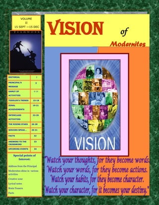 VOLUME




                              vision
                II
        15 SEPT —15 DEC

                                         of
                                       Modernites



EDITORIAL                2


PRINCIPAL’S             3
MESSAGE

GAMUT OF               4-14

ACTIVITIES

TODDLER’S TRENDS      15-18

ZONAL                 19-21

ACHIEVEMENTS


INTERCLASS            22-25

ACTIVITIES

THE RISING STARS     26-28


SENIORS SPEAK...     29-31


FACTS                  32


ANSWERS TO THE         33
CROSSWORD

UPCOMING EVENTS        34


    Special points of
       Interest:

Address from the Principal
Modernites shine in various
activities
Creative zone
Lyrical notes
Brain Teasers
Facts
 