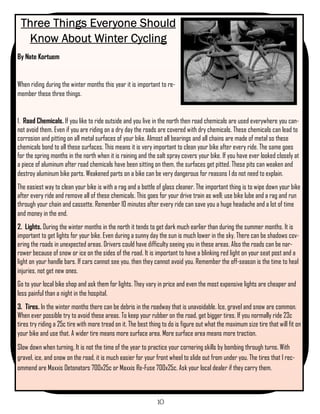 Three Things Everyone Should
  Know About Winter Cycling
By Nate Kortuem


When riding during the winter months this year it is important to re-
member these three things.


1. Road Chemicals. If you like to ride outside and you live in the north then road chemicals are used everywhere you can-
not avoid them. Even if you are riding on a dry day the roads are covered with dry chemicals. These chemicals can lead to
corrosion and pitting on all metal surfaces of your bike. Almost all bearings and all chains are made of metal so these
chemicals bond to all these surfaces. This means it is very important to clean your bike after every ride. The same goes
for the spring months in the north when it is raining and the salt spray covers your bike. If you have ever looked closely at
a piece of aluminum after road chemicals have been sitting on them, the surfaces get pitted. These pits can weaken and
destroy aluminum bike parts. Weakened parts on a bike can be very dangerous for reasons I do not need to explain.
The easiest way to clean your bike is with a rag and a bottle of glass cleaner. The important thing is to wipe down your bike
after every ride and remove all of these chemicals. This goes for your drive train as well; use bike lube and a rag and run
through your chain and cassette. Remember 10 minutes after every ride can save you a huge headache and a lot of time
and money in the end.
2. Lights. During the winter months in the north it tends to get dark much earlier than during the summer months. It is
important to get lights for your bike. Even during a sunny day the sun is much lower in the sky. There can be shadows cov-
ering the roads in unexpected areas. Drivers could have difficulty seeing you in these areas. Also the roads can be nar-
rower because of snow or ice on the sides of the road. It is important to have a blinking red light on your seat post and a
light on your handle bars. If cars cannot see you, then they cannot avoid you. Remember the off-season is the time to heal
injuries, not get new ones.
Go to your local bike shop and ask them for lights. They vary in price and even the most expensive lights are cheaper and
less painful than a night in the hospital.
3. Tires. In the winter months there can be debris in the roadway that is unavoidable. Ice, gravel and snow are common.
When ever possible try to avoid these areas. To keep your rubber on the road, get bigger tires. If you normally ride 23c
tires try riding a 25c tire with more tread on it. The best thing to do is figure out what the maximum size tire that will fit on
your bike and use that. A wider tire means more surface area. More surface area means more traction.
Slow down when turning. It is not the time of the year to practice your cornering skills by bombing through turns. With
gravel, ice, and snow on the road, it is much easier for your front wheel to slide out from under you. The tires that I rec-
ommend are Maxxis Detonators 700x25c or Maxxis Re-Fuse 700x25c. Ask your local dealer if they carry them.



                                                               10
 