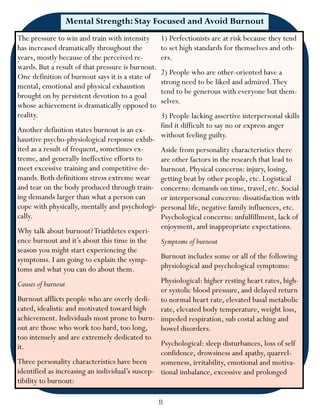 Mental Strength: Stay Focused and Avoid Burnout
The pressure to win and train with intensity        1) Perfectionists are at risk because they tend
has increased dramatically throughout the           to set high standards for themselves and oth-
years, mostly because of the perceived re-          ers.
wards. But a result of that pressure is burnout.
                                                    2) People who are other-oriented have a
One definition of burnout says it is a state of
                                                    strong need to be liked and admired. They
mental, emotional and physical exhaustion
                                                    tend to be generous with everyone but them-
brought on by persistent devotion to a goal
                                                    selves.
whose achievement is dramatically opposed to
reality.                                            3) People lacking assertive interpersonal skills
                                                    find it difficult to say no or express anger
Another definition states burnout is an ex-
                                                    without feeling guilty.
haustive psycho-physiological response exhib-
ited as a result of frequent, sometimes ex-         Aside from personality characteristics there
treme, and generally ineffective efforts to         are other factors in the research that lead to
meet excessive training and competitive de-         burnout. Physical concerns: injury, losing,
mands. Both definitions stress extreme wear         getting beat by other people, etc. Logistical
and tear on the body produced through train-        concerns: demands on time, travel, etc. Social
ing demands larger than what a person can           or interpersonal concerns: dissatisfaction with
cope with physically, mentally and psychologi-      personal life, negative family influences, etc.
cally.                                              Psychological concerns: unfulfillment, lack of
                                                    enjoyment, and inappropriate expectations.
Why talk about burnout? Triathletes experi-
ence burnout and it’s about this time in the        Symptoms of burnout
season you might start experiencing the
symptoms. I am going to explain the symp-           Burnout includes some or all of the following
toms and what you can do about them.                physiological and psychological symptoms:

Causes of burnout                                Physiological: higher resting heart rates, high-
                                                 er systolic blood pressure, and delayed return
Burnout afflicts people who are overly dedi- to normal heart rate, elevated basal metabolic
cated, idealistic and motivated toward high      rate, elevated body temperature, weight loss,
achievement. Individuals most prone to burn- impeded respiration, sub costal aching and
out are those who work too hard, too long,       bowel disorders.
too intensely and are extremely dedicated to
it.                                              Psychological: sleep disturbances, loss of self
                                                 confidence, drowsiness and apathy, quarrel-
Three personality characteristics have been      someness, irritability, emotional and motiva-
identified as increasing an individual’s suscep- tional imbalance, excessive and prolonged
tibility to burnout:

                                                   11
 