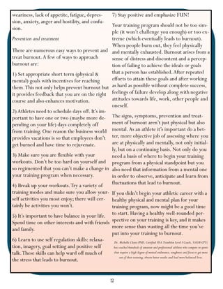 weariness, lack of appetite, fatigue, depres-                    7) Stay positive and emphasize FUN!
sion, anxiety, anger and hostility, and confu-
                                                Your training program should not be too sim-
sion.
                                                ple (it won’t challenge you enough) or too ex-
Prevention and treatment                        treme (which eventually leads to burnout).
                                                When people burn out, they feel physically
There are numerous easy ways to prevent and and mentally exhausted. Burnout arises from a
treat burnout. A few of ways to approach        sense of distress and discontent and a percep-
burnout are:                                    tion of failing to achieve the ideals or goals
1) Set appropriate short term (physical &       that a person has established. After repeated
mental) goals with incentives for reaching      efforts to attain these goals and after working
them. This not only helps prevent burnout but as hard as possible without complete success,
it provides feedback that you are on the right feelings of failure develop along with negative
course and also enhances motivation.            attitudes towards life, work, other people and
                                                oneself.
2) Athletes need to schedule days off. It’s im-
portant to have one or two (maybe more de- The signs, symptoms, prevention and treat-
pending on your life) days completely off       ment of burnout aren’t just physical but also
from training. One reason the business world mental. As an athlete it’s important do a bet-
provides vacations is so that employees don’t ter, more objective job of assessing where you
get burned and have time to rejuvenate.         are at physically and mentally, not only initial-
                                                ly, but on a continuing basis. Not only do you
3) Make sure you are flexible with your         need a basis of where to begin your training
workouts. Don’t be too hard on yourself and program from a physical standpoint but you
so regimented that you can’t make a change in also need that information from a mental one
your training program when necessary.           in order to observe, anticipate and learn from
4) Break up your workouts. Try a variety of     fluctuations that lead to burnout.
training modes and make sure you allow your- If you didn’t begin your athletic career with a
self activities you most enjoy; there will cer- healthy physical and mental plan for your
tainly be activities you won’t.                 training program, now might be a good time
5) It’s important to have balance in your life. to start. Having a healthy well-rounded per-
Spend time on other interests and with friends spective on your training is key, and it makes
and family.                                     more sense than wasting all the time you’ve
                                                put into your training to burnout.
6) Learn to use self regulation skills: relaxa-  Dr. Michelle Cleere (PhD, Certified USA Triathlon Level I Coach, NASM-CPT)
tion, imagery, goal setting and positive self    has coached hundreds of amateur and professional athletes who compete in sports
talk. These skills can help ward off much of     that require a high degree of mental endurance, toughness and focus to get more
                                                      out of their training, obtain better results and lead more balanced lives.
the stress that leads to burnout.


                                                                12
 