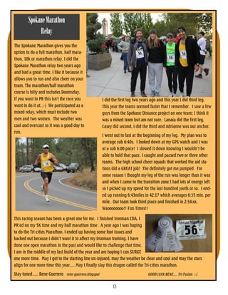 Spokane Marathon
             Relay
The Spokane Marathon gives you the
option to do a full marathon, half mara-
thon, 10k or marathon relay. I did the
Spokane Marathon relay two years ago
and had a great time. I like it because it
allows you to run and also cheer on your
team. The marathon/half marathon
course is hilly and includes Doomsday.
If you want to PR this isn't the race you            I did the first leg two years ago and this year I did third leg.
want to do it at. ;-) We participated as a           This year the teams seemed faster that I remember. I saw a few
mixed relay, which must include two                  guys from the Spokane Distance project on one team; I think it
men and two women. The weather was                   was a mixed team but am not sure. Lanaia did the first leg,
cool and overcast so it was a good day to            Casey did second, I did the third and Adrianne was our anchor.
run.
                                                     I went out to fast at the beginning of my leg. My plan was to
                                                     average sub 6:40s. I looked down at my GPS watch and I was
                                                     at a sub 6:00 pace! I slowed it down knowing I wouldn’t be
                                                     able to hold that pace. I caught and passed two or three other
                                                     teams. The high school cheer squads that worked the aid sta-
                                                     tions did a GREAT job! The definitely got me pumped. For
                                                     some reason I thought my leg of the run was longer than it was
                                                     and when I came to the transition zone I had lots of energy left
                                                     so I picked up my speed for the last hundred yards or so. I end-
                                                     ed up running 6:43miles in 42:17 which averages 6:35 min. per
                                                     mile. Our team took third place and finished in 2:54:xx.
                                                     Waoooooooo!! Fun Times!!

This racing season has been a great one for me. I finished Ironman CDA, I
PR’ed on my 5K time and my half marathon time. A year ago I was hoping
to do the Tri-cities Marathon. I ended up having some foot issues and
backed out because I didn’t want it to affect my Ironman training. I have
done one open marathon in the past and would like to challenge that time.
I am in the middle of my last build of the year and am hoping I can SURGE
one more time. May I get to the starting line un-injured, may the weather be clear and cool and may the stars
align for one more time this year…. May I finally slay this dragon called the Tri-cities marathon.
Stay tuned….. Rene Guerrero rene-guerrero.blogspot                             GOOD LUCK RENE…. Tri-Fusion :-)


                                                           13
 
