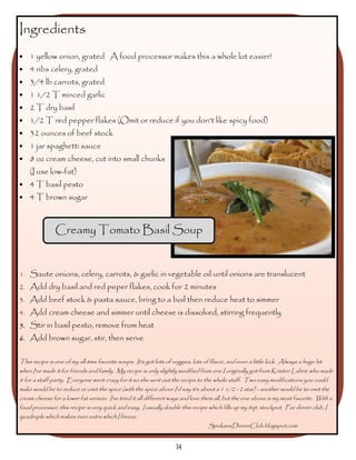Ingredients
•   1 yellow onion, grated A food processor makes this a whole lot easier!
•   4 ribs celery, grated
•   3/4 lb carrots, grated
•   1 1/2 T minced garlic
•   2 T dry basil
•   1/2 T red pepper flakes (Omit or reduce if you don't like spicy food)
•   32 ounces of beef stock
•   1 jar spaghetti sauce
•   8 oz cream cheese, cut into small chunks
    (I use low-fat)
•   4 T basil pesto
•   4 T brown sugar



               Creamy Tomato Basil Soup


1. Saute onions, celery, carrots, & garlic in vegetable oil until onions are translucent
2. Add dry basil and red peper flakes, cook for 2 minutes
3. Add beef stock & pasta sauce, bring to a boil then reduce heat to simmer
4. Add cream cheese and simmer until cheese is dissolved, stirring frequently
5. Stir in basil pesto, remove from heat
6. Add brown sugar, stir, then serve


This recipe is one of my all-time favorite soups. It's got lots of veggies, lots of flavor, and even a little kick. Always a huge hit
when I've made it for friends and family. My recipe is only slightly modified from one I originally got from Kristen Labrie who made
it for a staff party. Everyone went crazy for it so she sent out the recipe to the whole staff. Two easy modifications you could
make would be to reduce or omit the spice (with the spice above I'd say it's about a 1 1/2 - 2 star) - another would be to omit the
cream cheese for a lower fat version. I've tried it all different ways and love them all, but the one above is my most favorite. With a
food processor, this recipe is very quick and easy. I usually double this recipe which fills up my 8qt. stockpot. For dinner club, I
quadruple which makes even extra which I freeze.
                                                                                   SpokaneDinnerClub.blogspot.com


                                                                    14
 