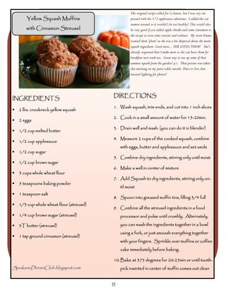 The original recipe called for 1c butter, but I was very im-
        Yellow Squash Muffins                         pressed with the 1/2 applesauce substitute. I added the cin-
                                                      namon streusel so it wouldn't be too healthy! This would also
       with Cinnamon Streusel                         be very good if you added apple chunks and some cinnamon to
                                                      the recipe or even some craisins and walnuts. My sweet Emma
                                                      wanted them 'plain' as she was a bit skeptical about the main
                                                      squash ingredient. Good news... SHE LOVES THEM! She's
                                                      already requested that I make more so she can have them for
                                                      breakfast next week too. Great way to use up some of that
                                                      summer squash from the garden! p.s. That picture was taken
                                                      this morning on my patio table outside. Have to love that
                                                      natural lighting for photos!




                                            DIRECTIONS
INGREDIENTS
                                            1. Wash squash, trim ends, and cut into 1 inch slices
•   2 lbs. crookneck yellow squash
                                                                                   15-
                                            2. Cook in a small amount of water for 15-20min.
•   2 eggs
                                            3. Drain well and mash. (you can do it in blender)
•   1/2 cup melted butter
                                            4. Measure 2 cups of the cooked squash, combine
•   1/2 cup applesauce
                                                with eggs, butter and applesauce and set aside
•   1/2 cup sugar
                                            5. Combine dry ingredients, stirring only until moist
•   1/2 cup brown sugar
                                            6. Make a well in center of mixture
•   3 cups whole wheat flour
                                            7. Add Squash to dry ingredients, stirring only un-
•   5 teaspoons baking powder
                                                til moist
•   1 teaspoon salt
                                            8. Spoon into greased muffin tins, filling 3/4 full
•   1/3 cup whole wheat flour (streusel)
                                            9. Combine all the streusel ingredients in a food
•   1/4 cup brown sugar (streusel)              processor and pulse until crumbly. Alternately,

•   3T butter (streusel)                        you can mash the ingredients together in a bowl
                                                using a fork, or just smoosh everything together
•   1 tsp ground cinnamon (streusel)
                                                with your fingers. Sprinkle over muffins or coffee
                                                cake immediately before baking.

                                                                        20-
                                            10. Bake at 375 degrees for 20-25min or until tooth-
SpokaneDinnerClub.blogspot.com                  pick inserted in center of muffin comes out clean


                                           15
 