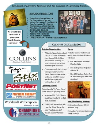 The Board of Directors, Sponsors and the Calendar of Upcoming Events….

                     BOARD OF DIRECTORS
                 •   TIFFANY BYRD- UNIFORM DIRECTOR
                 •   ERIC BYRD - MENTOR DIRECTOR
                 •   NATALIE GALLAGHER - SOCIAL DIRECTOR
                 •   GREG GALLAGHER - VICE PRESIDENT
                 •   BEN GREENFIELD - WEBSITE DIRECTOR
                 •   ADAM LITTLE - MEMBERSHIP DIRECTOR
                 •   JENNIFER LITTLE - TREASURER
We would like    •   ALISON STITT - NEWSLETTER DIRECTOR
 to extend a     •   JESSI THOMPSON - SECRETARY
                 •   ROGER THOMPSON - PRESIDENT
  generous       •   DANIELLE WARNOCK - TRI FUSION KID’S CLUB DIRECTOR
Thank You to
 our truly
                                              J    Oct., Nov. & Dec. Calendar 2011
                                    Training Opportunities:                 Races:
                                    •   Whitworth Masters Swim, offered     Find other races for the Northwest
                                        FREE to Tri Fusion MEMBERS          area @ www.runnersworld.com or
                                        every Sunday 8:30-10:00am.          Trifind.com
                                        See the forum “Training” for
                                                                            •   Oct. 30th Tri-cities Marathon/
                                        more info and signups as there
                                                                                Marathon Relay
                                        are limited spots each week.
                                                                            •   Nov. 19th Spokane Jingle Bell
                                    •   Continue to post & check for any
                                                                                walk/run 5k
                                        training swim/ride/run on the
                                        Forum, Facebook page and/or      •      Nov. 24th Spokane Turkey Trot
                                        send out an email! We encour-           5k 9am Manito park (food bank
                                        age all of you to post your             donations)
                                        workouts there as well!

                                    Upcoming Events:
                                    Always check the Tri-Forum “Social
                                    Events” for future upcoming events.

                                    •   November 18th, End of Season
                                        Social. See Natatlie G. for Tick-
                                        ets & more info.                    Next Membership Meeting:
                                    •   Turkey Trot Manito Park, fol-       Next meeting is January 18th @
                                        lowed by Krispy Kreme do-           Northside Twigs
                                        nuts. Thanksgiving day!             No meeting November or December
                                        8:30am pictures/9am race            Happy Holidays!




                                             16
 