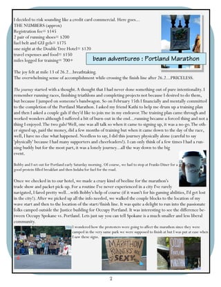 I decided to risk sounding like a credit card commercial. Here goes...
THE NUMBERS (approx)
Registration fee= $145
2 pair of running shoes= $200
fuel belt and GU gels= $175
one night at the Double Tree Hotel= $120
travel expenses and food= $150
miles logged for training= 700+              bean adventures                     : Portland Marathon
The joy felt at mile 13 of 26.2...breathtaking.
The overwhelming sense of accomplishment while crossing the finish line after 26.2...PRICELESS.

The journey started with a thought. A thought that I had never done something out of pure intentionality. I
remember running races, finishing triathlons and completing projects not because I desired to do them,
but because I jumped on someone's bandwagon. So on February 15th I financially and mentally committed
to the completion of the Portland Marathon. I asked my friend Kathi to help me drum up a training plan
and then I asked a couple gals if they'd like to join me in my endeavor. The training plan came through and
worked wonders although I suffered a bit of burn-out in the end...running became a forced thing and not a
thing I enjoyed. The two gals? Well, one was all talk so when it came to signing up, it was a no-go. The oth-
er signed up, paid the money, did a few months of training but when it came down to the day of the race,
well, I have no clue what happened. Needless to say, I did this journey physically alone (careful to say
'physically' because I had many supporters and cheerleaders!). I can only think of a few times I had a run-
ning buddy but for the most part, it was a lonely journey...all the way down to the big
event.

Bobby and I set out for Portland early Saturday morning. Of course, we had to stop at Franks Diner for a
good protein filled breakfast and then Indaba for fuel for the road.

Once we checked in to our hotel, we made a crazy kind of beeline for the marathon's
trade show and packet pick-up. For a routine I've never experienced in a city I've rarely
navigated, I fared pretty well...with Bobby's help of course (if it wasn't for his gaming abilities, I'd get lost
in the city!). After we picked up all the info needed, we walked the couple blocks to the location of my
wave start and then to the location of the start/finish line. It was quite a delight to run into the passionate
folks camped outside the Justice building for Occupy Portland. It was interesting to see the difference be-
tween Occupy Spokane vs. Portland. Lets just say you can tell Spokane is a much smaller and less liberal
community.
                                     I wondered how the protesters were going to affect the marathon since they were
                                     camped in the very same park we were supposed to finish at but I was put at ease when
                                     I saw these signs.




                                                             2
 