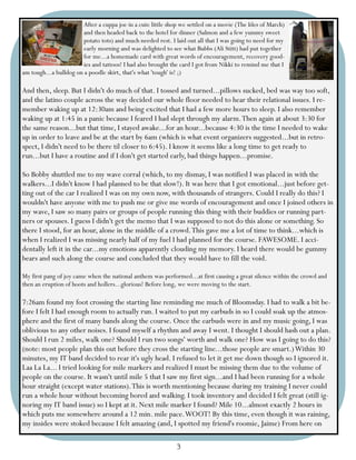 After a cuppa joe in a cute little shop we settled on a movie (The Ides of March)
                        and then headed back to the hotel for dinner (Salmon and a few yummy sweet
                        potato tots) and much needed rest. I laid out all that I was going to need for my
                        early morning and was delighted to see what Bubbs (Ali Stitt) had put together
                        for me...a homemade card with great words of encouragement, recovery good-
                        ies and tattoos! I had also brought the card I got from Nikki to remind me that I
am tough...a bulldog on a poodle skirt, that's what 'tough' is! ;)

And then, sleep. But I didn't do much of that. I tossed and turned...pillows sucked, bed was way too soft,
and the latino couple across the way decided our whole floor needed to hear their relational issues. I re-
member waking up at 12:30am and being excited that I had a few more hours to sleep. I also remember
waking up at 1:45 in a panic because I feared I had slept through my alarm. Then again at about 3:30 for
the same reason...but that time, I stayed awake...for an hour...because 4:30 is the time I needed to wake
up in order to leave and be at the start by 6am (which is what event organizers suggested...but in retro-
spect, I didn't need to be there til closer to 6:45). I know it seems like a long time to get ready to
run...but I have a routine and if I don't get started early, bad things happen...promise.

So Bobby shuttled me to my wave corral (which, to my dismay, I was notified I was placed in with the
walkers...I didn't know I had planned to be that slow!). It was here that I got emotional...just before get-
ting out of the car I realized I was on my own now, with thousands of strangers. Could I really do this? I
wouldn't have anyone with me to push me or give me words of encouragement and once I joined others in
my wave, I saw so many pairs or groups of people running this thing with their buddies or running part-
ners or spouses. I guess I didn't get the memo that I was supposed to not do this alone or something. So
there I stood, for an hour, alone in the middle of a crowd. This gave me a lot of time to think...which is
when I realized I was missing nearly half of my fuel I had planned for the course. FAWESOME. I acci-
dentally left it in the car...my emotions apparently clouding my memory. I heard there would be gummy
bears and such along the course and concluded that they would have to fill the void.

My first pang of joy came when the national anthem was performed...at first causing a great silence within the crowd and
then an eruption of hoots and hollers...glorious! Before long, we were moving to the start.

7:26am found my foot crossing the starting line reminding me much of Bloomsday. I had to walk a bit be-
fore I felt I had enough room to actually run. I waited to put my earbuds in so I could soak up the atmos-
phere and the first of many bands along the course. Once the earbuds were in and my music going, I was
oblivious to any other noises. I found myself a rhythm and away I went. I thought I should hash out a plan.
Should I run 2 miles, walk one? Should I run two songs' worth and walk one? How was I going to do this?
(note: most people plan this out before they cross the starting line...those people are smart.) Within 30
minutes, my IT band decided to rear it's ugly head. I refused to let it get me down though so I ignored it.
Laa La La... I tried looking for mile markers and realized I must be missing them due to the volume of
people on the course. It wasn't until mile 5 that I saw my first sign...and I had been running for a whole
hour straight (except water stations). This is worth mentioning because during my training I never could
run a whole hour without becoming bored and walking. I took inventory and decided I felt great (still ig-
noring my IT band issue) so I kept at it. Next mile marker I found? Mile 10...almost exactly 2 hours in
which puts me somewhere around a 12 min. mile pace. WOOT! By this time, even though it was raining,
my insides were stoked because I felt amazing (and, I spotted my friend's roomie, Jaime) From here on

                                                              3
 