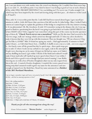 out, I saw just about every mile marker since the crowd was thinning a bit. I couldn't have been more hap-
py to see mile 13...the halfway point. I was elated to know I was feeling as good as I was at such a distance
all the while STILL FREAKIN' RUNNING!!! Are you kidding me?! I've never run 13 miles straight! I de-
cided I may have been inspired by the crowd and moving along with their pace...ok whatever works! (suck
it, IT band!!)

Then, mile 16. it was at this point that the 2 mile hill I had been warned about began. I gave myself per-
mission to walk it. Little did I know that a portion of the hill was the St. John bridge. Man, I wished I had a
camera as I cannot begin to explain the grandness of this bridge in comparison to the tiny runners crossing
it. It was phenominal. Oh. My. Goodness. At mile 18 I remember seeing in the distance the city I was sup-
posed to finish in, questioning how the heck I was going to get back there in 8 miles? EIGHT MILES? I on-
ly have EIGHT miles?! Holy crappola! I saw somewhere along this part of the course my favorite spectator
sign of them all, "Chuck Norris never ran a marathon!" Hells yea! By this time I had resorted to the
'run two songs, walk one' strategy which carried me through until mile 22 when my calves decided to
make it known that they were fed up with this treatment. Then my thought was, "I'll run whenever I frig-
gin' feel like it, GOSH!" Mile 24 found me spying my watch...I had approximately 35 minutes to finish
under 6 hours...so I did what I know best...I shuffled. A shuffle is not a run or a walk...not even a jog real-
ly...feet barely come off the ground but they're quick steps...these quick steps got
me to mile 25 where I took out my earbuds to once again, soak in the atmosphere.
People were cheering me on by name (I forgot my bib had my name on it! haha!)
and my shuffling increased. I got within 5 blocks of the finish and realized I would
make 6 hour mark after all! I picked up more speed when I knew I was within 2
blocks and I felt so good it was as though I had just started running! I saw Bobby
cheering me on with a box of Voodoo Doughnuts (that was my only request from
him at the end...I wanted a Voodoo doughnut). I rounded the corner, passed over a
timing strip that I assumed would register my name for the announcer and sure
enough as I passed over the finish line, I heard my name announced as a finisher
of the 2011 Portland Marathon.

I am no longer a marathon virgin and I am so very proud of myself. I don't like to toot my own horn but I am in love with the fact that I
did this...and had an amazing experience to boot!

Here’s the ending numbers:
Start time: 7:26am
@10km, 8:41am, 12:03 pace
@8.6km, 9:11am, 12:42 pace
@Half, 10:07am, 12:18 pace
@17.5 mi, 11:12am, 14:51 pace
@20 mi, 11:51am, 15:50 pace
@21.1mi, 12:11pm, 18:08 pace
@26.2 mi, 13:31 pace
Finish time: 1:20pm and a total time of 5 hours, 54 minutes

         Thank you for all who encouraged me along the way!

         (Former TriFusion member)      `Sheena Enslow            senslow.blogspot.com


                                                                     4
 