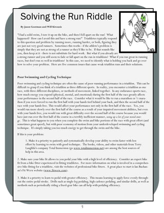 Solving the Run Riddle
  By Jason Gootman and Will Kirousis

"I had a solid swim, I tore it up on the bike, and then I fell apart on the run! What
happened? How can I avoid this and have a strong run?" Triathletes typically respond
to this question and problem by running more, running harder, or both, figuring they
are just not very good runners. Sometimes this works - if the athlete's problem is
simply that they are not as strong of a runner as they'd like to be. If that sounds like
you, then keep at it - there is not substitute for hard work. But what if you already are
a strong runner and you still seem to fade or fall apart on the run in triathlons? What if you run great in running
races, but don't run so well in triathlons? In this case, we need to identify what is holding you back and go over
how to solve your problem. Here are five common issues that cause weak triathlon runs and their solutions.


Poor Swimming and Cycling Technique
Poor swimming and cycling technique are often the cause of poor running performance in a triathlon. This can be
difficult to grasp if you think of a triathlon as three different sports. In reality, you encounter a triathlon as one
race, with three different disciplines, or methods of movement, linked together. In any endurance-sports race,
how much energy you expend (physical, mental, and emotional) during the first half of the race greatly affects
your performance in the second half of the race. Consider what it would be like to run a marathon or ½ mara-
thon if you were forced to run the first half with your hands tied behind your back, and then the second half of the
race with your hands free. This would affect your performance not only in the first half of the race. Yes, you
would run more slowly over the first half of the course as a result of your impaired movement abilities, but even
with your hands free, you would run with great difficulty over the second half of the course because you would
have just run over the first half of the course in a terribly inefficient manner, using up a lot of your stored ener-
gy. This is what happens to you when you complete the swim and bike portions of the race with great effort (and
sometimes great speed), but with poor economy of motion from your underdeveloped swimming and cycling
technique. It's simply taking you too much energy to get through the swim and the bike.
If this is your problem:
       1. Make it a priority to patiently and systematically develop your ability to swim faster with less
       effort by learning to swim with good technique. The books, videos, and other materials from Terry
       Laughlin's company Total Immersion (go www.totalimmersion.net) are among the best sources of
       help in this area.

2. Make sure your bike fit allows to you pedal your bike with a high level of efficiency. Consider an expert bike
fit from a bike fitter experienced in fitting triathletes. For more information on what is involved in a comprehen-
sive bike fitting for a triathlete, visit the websites of professional bike fitters. A great place to start is Ian Buchan-
an's Fit Werx website (www.fitwerx.com).

3. Make it a priority to learn to pedal with greater efficiency. This means learning to apply force evenly through-
out the entire pedal stroke. Drills such as single-leg pedaling, high-cadence pedaling, and similar drills, as well as
methods such as periodically riding a fixed-gear bike can all help with pedaling efficiency.




                                                           5
 