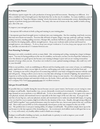 Poor Strength/Power
All endurance sports require the cyclic production of strong/powerful movements. Running is no different. It is
often a triathlete's lack of strength/power that limits him/her on the run of a triathlon. For many triathletes, years of
an overemphasis on "long-slow-distance training" slowly deteriorates their neuromuscular system, diminishing their
capacity to perform strong/powerful motions. For many who run out of steam on the run, unable to hold a strong
pace, this is the case.
To improve your strength/power:
1. Incorporate hill workouts in both cycling and running in your training plans.
2. Incorporate gym-based strength/power workouts into your training plan. Use free-standing, total-body exercises
that train movements not muscles. Exercises like all forms of squats, lunges, step-ups, push-ups, pull-ups, standing
pushing exercises, standing pulling exercises, Olympic lifts, medicine-ball throws, plyometrics, and similar exercises
are ideal for developing usable, athletic strength/power. Keep your workouts under an hour and focused on
strength/power, not endurance. To do so, keep your sets per workout to 15 or less, keep your reps per set to 10 or
less, and take rest intervals of 2-3 minutes between sets.
Poor Running Technique
Running is not solely a metabolic activity as many think. Like swimming and cycling, running has a larger technique
aspect. You may be having problems in the run of a triathlon, not because you have not developed the endurance to
cover the distance at a good speed, but because your running technique is poor and you are wasting tremendous
amounts of energy when you run. If you have not worked to create optimal running technique, this could very well
be your downfall.
If this is your problem, work on establishing an efficient mid-foot landing under your center of mass, on establishing a
quick, rapid turnover where you are light on your feet, and keeping your stride compact in both the front and
back. Learning to run well is a fun process of reconnecting with how your body is designed to interact with the earth
and with gravity. Doing so allows you to run in a way that takes advantage of, instead of fighting, the natural forces
of gravity as well as inertia, momentum, and the stored elastic energy in your muscles. For a thorough discussion of
improving running technique and materials to help you, the books, videos, and other materials of Nicholas Roma-
nov's company Pose Tech (www.posetech.com) are excellent resources.

Sub-par Overall Health
It's possible that you crumble during the run not because you are a poor runner, but because you are racing in a state
of subpar overall health. Stated another way, you are chronically overstressed (overtrained). A triathlon places a
huge demand on you to perform a very difficult task. To do so successfully requires you to draw upon every ounce of
your physical, mental, and emotional reserves especially in the later stages of the race (the run). If you get to the
start line of your big race, and your physical, mental, and emotional reserve tanks area already half empty, it is going
to be very hard for you to sustain a high level effort for the duration of the event. Usually, through strong willpower,
you'll "hold it together" (not a peak performance state) for much of the race, but at some point in the run, you'll hit a
wall. This is often seen in DNFs as well as dramatically slowed paces on the run compared to the rest of the
race. The problem here is not poor running ability; it's subpar overall health. The problem simply shows up on the
run because it is the last segment of the demanding race. An overstressed, tired athlete tends to fall apart late in rac-
es. A very well-rested, very healthy athlete tends to finish races strongly.
If subpar overall health is holding you back, you should make it a priority to work to improve your overall
health. Here are some areas to work on:



                                                           6
 
