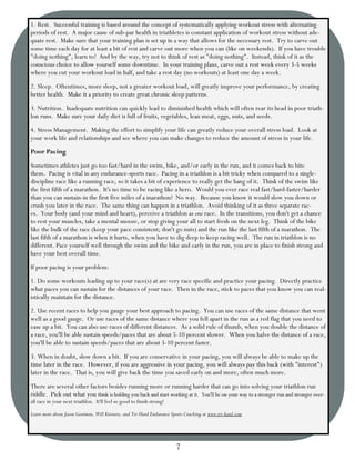 1. Rest. Successful training is based around the concept of systematically applying workout stress with alternating
periods of rest. A major cause of sub-par health in triathletes is constant application of workout stress without ade-
quate rest. Make sure that your training plan is set up in a way that allows for the necessary rest. Try to carve out
some time each day for at least a bit of rest and carve out more when you can (like on weekends). If you have trouble
"doing nothing", learn to! And by the way, try not to think of rest as "doing nothing". Instead, think of it as the
conscious choice to allow yourself some downtime. In your training plans, carve out a rest week every 3-5 weeks
where you cut your workout load in half, and take a rest day (no workouts) at least one day a week.
2. Sleep. Oftentimes, more sleep, not a greater workout load, will greatly improve your performance, by creating
better health. Make it a priority to create great chronic sleep patterns.
3. Nutrition. Inadequate nutrition can quickly lead to diminished health which will often rear its head in poor triath-
lon runs. Make sure your daily diet is full of fruits, vegetables, lean meat, eggs, nuts, and seeds.
4. Stress Management. Making the effort to simplify your life can greatly reduce your overall stress load. Look at
your work life and relationships and see where you can make changes to reduce the amount of stress in your life.
Poor Pacing
Sometimes athletes just go too fast/hard in the swim, bike, and/or early in the run, and it comes back to bite
them. Pacing is vital in any endurance-sports race. Pacing in a triathlon is a bit tricky when compared to a single-
discipline race like a running race, so it takes a bit of experience to really get the hang of it. Think of the swim like
the first fifth of a marathon. It's no time to be racing like a hero. Would you ever race real fast/hard-faster/harder
than you can sustain-in the first five miles of a marathon? No way. Because you know it would slow you down or
crush you later in the race. The same thing can happen in a triathlon. Avoid thinking of it as three separate rac-
es. Your body (and your mind and heart), perceive a triathlon as one race. In the transitions, you don't get a chance
to rest your muscles, take a mental snooze, or stop giving your all to start fresh on the next leg. Think of the bike
like the bulk of the race (keep your pace consistent; don't go nuts) and the run like the last fifth of a marathon. The
last fifth of a marathon is when it hurts, when you have to dig deep to keep racing well. The run in triathlon is no
different. Pace yourself well through the swim and the bike and early in the run, you are in place to finish strong and
have your best overall time.
If poor pacing is your problem:
1. Do some workouts leading up to your race(s) at are very race specific and practice your pacing. Directly practice
what paces you can sustain for the distances of your race. Then in the race, stick to paces that you know you can real-
istically maintain for the distance.
2. Use recent races to help you gauge your best approach to pacing. You can use races of the same distance that went
well as a good gauge. Or use races of the same distance where you fell apart in the run as a red flag that you need to
ease up a bit. You can also use races of different distances. As a solid rule of thumb, when you double the distance of
a race, you'll be able sustain speeds/paces that are about 5-10 percent slower. When you halve the distance of a race,
you'll be able to sustain speeds/paces that are about 5-10 percent faster.
3. When in doubt, slow down a bit. If you are conservative in your pacing, you will always be able to make up the
time later in the race. However, if you are aggressive in your pacing, you will always pay this back (with "interest")
later in the race. That is, you will give back the time you saved early on and more, often much more.
There are several other factors besides running more or running harder that can go into solving your triathlon run
riddle. Pick out what you think is holding you back and start working at it. You'll be on your way to a stronger run and stronger over-
all race in your next triathlon. It'll feel so good to finish strong!

Learn more about Jason Gootman, Will Kirousis, and Tri-Hard Endurance Sports Coaching at www.tri-hard.com.




                                                                        7
 