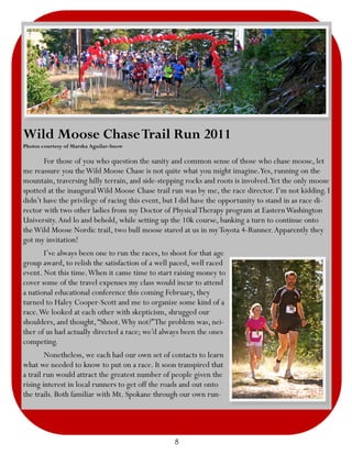 Wild Moose Chase Trail Run 2011
Photos courtesy of Marsha Aguilar-Snow

       For those of you who question the sanity and common sense of those who chase moose, let
me reassure you the Wild Moose Chase is not quite what you might imagine.Yes, running on the
mountain, traversing hilly terrain, and side-stepping rocks and roots is involved.Yet the only moose
spotted at the inaugural Wild Moose Chase trail run was by me, the race director. I’m not kidding. I
didn’t have the privilege of racing this event, but I did have the opportunity to stand in as race di-
rector with two other ladies from my Doctor of Physical Therapy program at Eastern Washington
University. And lo and behold, while setting up the 10k course, banking a turn to continue onto
the Wild Moose Nordic trail, two bull moose stared at us in my Toyota 4-Runner. Apparently they
got my invitation!
       I’ve always been one to run the races, to shoot for that age
group award, to relish the satisfaction of a well paced, well raced
event. Not this time. When it came time to start raising money to
cover some of the travel expenses my class would incur to attend
a national educational conference this coming February, they
turned to Haley Cooper-Scott and me to organize some kind of a
race. We looked at each other with skepticism, shrugged our
shoulders, and thought, “Shoot. Why not?” The problem was, nei-
ther of us had actually directed a race; we’d always been the ones
competing.
        Nonetheless, we each had our own set of contacts to learn
what we needed to know to put on a race. It soon transpired that
a trail run would attract the greatest number of people given the
rising interest in local runners to get off the roads and out onto
the trails. Both familiar with Mt. Spokane through our own run-




                                                  8
 
