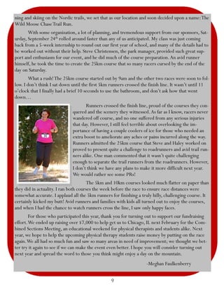 ning and skiing on the Nordic trails, we set that as our location and soon decided upon a name: The
Wild Moose Chase Trail Run.
       With some organization, a lot of planning, and tremendous support from our sponsors, Sat-
urday, September 24th rolled around faster than any of us anticipated. My class was just coming
back from a 5-week internship to round out our first year of school, and many of the details had to
be worked out without their help. Steve Christensen, the park manager, provided such great sup-
port and enthusiasm for our event, and he did much of the course preparation. An avid runner
himself, he took the time to create the 25km course that so many racers cursed by the end of the
day on Saturday.
        What a rush! The 25km course started out by 9am and the other two races were soon to fol-
low. I don’t think I sat down until the first 5km runners crossed the finish line. It wasn’t until 11
o’clock that I finally had a brief 10 seconds to use the bathroom, and don’t ask how that went
down…
                                     Runners crossed the finish line, proud of the courses they con-
                              quered and the scenery they witnessed. As far as I know, racers never
                              wandered off course, and no one suffered from any serious injuries
                              that day. However, I still feel terrible about overlooking the im-
                              portance of having a couple coolers of ice for those who needed an
                              extra boost to ameliorate any aches or pains incurred along the way.
                              Runners admitted the 25km course that Steve and Haley worked on
                              proved to present quite a challenge to roadrunners and avid trail run-
                              ners alike. One man commented that it wasn’t quite challenging
                              enough to separate the trail runners from the roadrunners. However,
                              I don’t think we have any plans to make it more difficult next year.
                              We would rather see some PRs!
                                      The 5km and 10km courses looked much flatter on paper than
they did in actuality. I ran both courses the week before the race to ensure race distances were
somewhat accurate. I applaud all the 5km runners for finishing a truly hilly, challenging course. It
certainly kicked my butt! Avid runners and families with kids all turned out to enjoy the courses,
and when I had the chance to watch runners cross the line, I saw only happy faces.
        For those who participated this year, thank you for turning out to support our fundraising
effort. We ended up raising over $7,000 to help get us to Chicago, IL next February for the Com-
bined Sections Meeting, an educational weekend for physical therapists and students alike. Next
year, we hope to help the upcoming physical therapy students raise money by putting on the race
again. We all had so much fun and saw so many areas in need of improvement; we thought we bet-
ter try it again to see if we can make the event even better. I hope you will consider turning out
next year and spread the word to those you think might enjoy a day on the mountain.
                                                                    -Meghan Faulkenberry


                                                  9
 