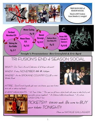 OCTOBER 2011
                                                                                             TRIFUSION END of
                                                                                              SEASON SOCIAL
                                                                                             Need to BUY tickets
                                                                                           from Natalie G. tonight!




                        Winter Cycling
   Portland
                                  Pg. 10
 Marathon R.R.                                Mental
                                                                           Recipe, BOD,
                    Moose Chase             Strentgh   Spokane Mara-
                                                                            Calendar &
                                                       thon Relay R.R.
                        R.R.                Pg 11-12                         Sponsors
     Solving the
                        Pg. 8-9                             Pg. 13            Pg 14-16
     Run Riddle
       Pg. 5-7
                    Tonight’s Presentations—Ben Greenfield & Eric Byrd

        TRI FUSION’S END of SEASON SOCIAL
WHAT? Our Team’s Annual Celebration of all things multi-sport!!
WHEN? Friday, NOVEMBER                     18th @ 7:00pm
WHERE? At the SPOKANE COUNTRY CLUB on 2010
Waikiki Road

ATTIRE… Semi-Formal (typically gals wear cute dresses, guys wear button
shirt with or without tie/slacks)
EVENT HIGHLIGHTS… * A Team Video * This year we will have a photo booth with props to take fun/ny and
                 memorable pictures together!! * A Delicious buffet dinner/dessert * A no-host,
                 CASH ONLY bar

                              TICKETS!!? $25.00 each. Be sure to BUY
                              your tickets TONIGHT!!
                                                                         Please see NATALIE GALLAGHER

                                                        1
 