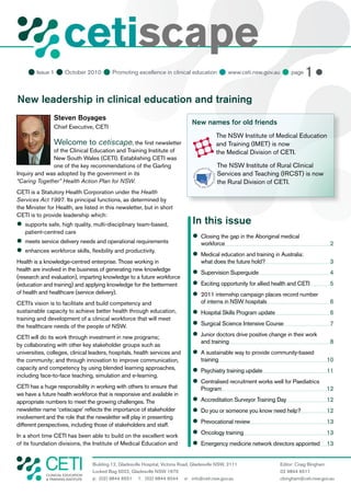 cetiscape
     Issue 1  October 2010  Promoting excellence in clinical education  www.ceti.nsw.gov.au  page 1 

New leadership in clinical education and training
                Steven Boyages
                                                                                   New names for old friends
                Chief Executive, CETI
                                                                                               The NSW Institute of Medical Education
                Welcome to cetiscape, the ﬁrst newsletter                                      and Training (IMET) is now
              of the Clinical Education and Training Institute of                              the Medical Division of CETI.
              New South Wales (CETI). Establishing CETI was
              one of the key recommendations of the Garling                                     The NSW Institute of Rural Clinical
Inquiry and was adopted by the government in its                                                Services and Teaching (IRCST) is now
“Caring Together” Health Action Plan for NSW.                                                   the Rural Division of CETI.
CETI is a Statutory Health Corporation under the Health
Services Act 1997. Its principal functions, as determined by
the Minister for Health, are listed in this newsletter, but in short
CETI is to provide leadership which:

 supports safe, high quality, multi-disciplinary team-based,                        In this issue
   patient-centred care
                                                                                    
                                                                                     Closing the gap in the Aboriginal medical

 meets service delivery needs and operational requirements                              workforce                                            2

 enhances workforce skills, ﬂexibility and productivity.
                                                                                    
                                                                                     Medical education and training in Australia:
Health is a knowledge-centred enterprise. Those working in                              what does the future hold?                           3
health are involved in the business of generating new knowledge
                                                                                    
                                                                                     Supervision Superguide                                  4
(research and evaluation), imparting knowledge to a future workforce
(education and training) and applying knowledge for the betterment                  
                                                                                     Exciting opportunity for allied health and CETI         5
of health and healthcare (service delivery).                                        
                                                                                     2011 internship campaign places record number
CETI’s vision is to facilitate and build competency and                                 of interns in NSW hospitals                          6
sustainable capacity to achieve better health through education,                    
                                                                                     Hospital Skills Program update                          6
training and development of a clinical workforce that will meet
the healthcare needs of the people of NSW.                                          
                                                                                     Surgical Science Intensive Course                       7

CETI will do its work through investment in new programs;                           
                                                                                     Junior doctors drive positive change in their work
                                                                                        and training                                         8
by collaborating with other key stakeholder groups such as
universities, colleges, clinical leaders, hospitals, health services and             sustainable way to provide community-based
                                                                                     A
the community; and through innovation to improve communication,                         training                                           10
capacity and competency by using blended learning approaches,                       
                                                                                     Psychiatry training update                            11
including face-to-face teaching, simulation and e-learning.
                                                                                    
                                                                                     Centralised recruitment works well for Paediatrics
CETI has a huge responsibility in working with others to ensure that                    Program                                            12
we have a future health workforce that is responsive and available in
appropriate numbers to meet the growing challenges. The                             
                                                                                     Accreditation Surveyor Training Day                   12
newsletter name ‘cetiscape’ reﬂects the importance of stakeholder                    you or someone you know need help?
                                                                                     Do                                                    12
involvement and the role that the newsletter will play in presenting
different perspectives, including those of stakeholders and staff.
                                                                                    
                                                                                     Prevocational review                                  13

In a short time CETI has been able to build on the excellent work
                                                                                    
                                                                                     Oncology training                                     13
of its foundation divisions, the Institute of Medical Education and                 
                                                                                     Emergency medicine network directors appointed 13


                                   Building 12, Gladesville Hospital, Victoria Road, Gladesville NSW, 2111             Editor: Craig Bingham
                                   Locked Bag 5022, Gladesville NSW 1675                                               02 9844 6511
            CLINICAL EDUCATION
            & TRAINING INSTITUTE   p: (02) 9844 6551 f: (02) 9844 6544 e: info@ceti.nsw.gov.au                         cbingham@ceti.nsw.gov.au
 
