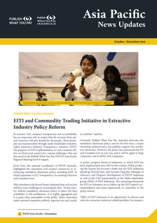 PWYP Asia Pacific - Newsletter1
Asia Pacific
October - November 2018
News Updates
Publish What You Pay Indonesia
EITI and Commodity Trading Initiative in Extractive
Industry Policy Reform
In resource rich countries, transparency and accountability
has an important role to ensure that the revenue from nat-
ural resources will give benefit for the people. These princi-
ples are mainstreamed through multi-stakeholder initiative,
called Extractive Industry Transparency Initiative (EITI).
The progress of EITI implementation in each countries dif-
fers, in which each country face various challenges. This was
discussed in the Publish What You Pay (PWYP) Asia Pacific
Regional Meeting last 8-9 August.
Jessie Cato, the national coordinator of PWYP Australia,
highlighted the Australian civil society’s endeavour in in-
troducing mandatory disclosure policy, including EITI, in
which equivalent to EU Transparency Accounting Directive
and Canadian Laws.
Why mandatory disclosure? Jessie explained that civil society
still face some challenges in accessing the data. “As the coun-
try without mandatory disclosure policy in place, the data
availability is still problematic. It is highly aggregated and
it is quite often unavailable to the public. Many Australian
multi-national companies publicly reported tax and royalty
in combine,” said her.
Currently, Publish What You Pay Australia advocates the
mandatory disclosure policy, and for the first time, a major
Australian political party has publicly support the manda-
tory disclosure. However, the policy has announced the EU
and Canadian Law in one way, and it will be apply to large
companies, not to all the ASX companies.
A greater progress found in Indonesia, in which EITI has
been implemented since 2010 in the country. While produc-
ing the reports has become a habit, but the EITI Indonesia
should go beyond that, said Aryanto Nugroho, Manager of
Advocacy and Program Development of PWYP Indonesia
as well as the CSO representative at the Multi-stakeholder
group (MSG) of EITI Indonesia. The remaining homework
for EITI in Indonesia are to follow-up the EITI report’s rec-
ommendation and more importantly, to contribute to the
policy reform.
“MSG of EITI Indonesia is an opportunity to discuss and
solve the extractive industries related problem. For instance,
Nurkholis Hidayat, Board of Director Lokataru Law and Human Right Office, at PWYP Asia Pacific Regional Meeting last 8-9 August 2018
 