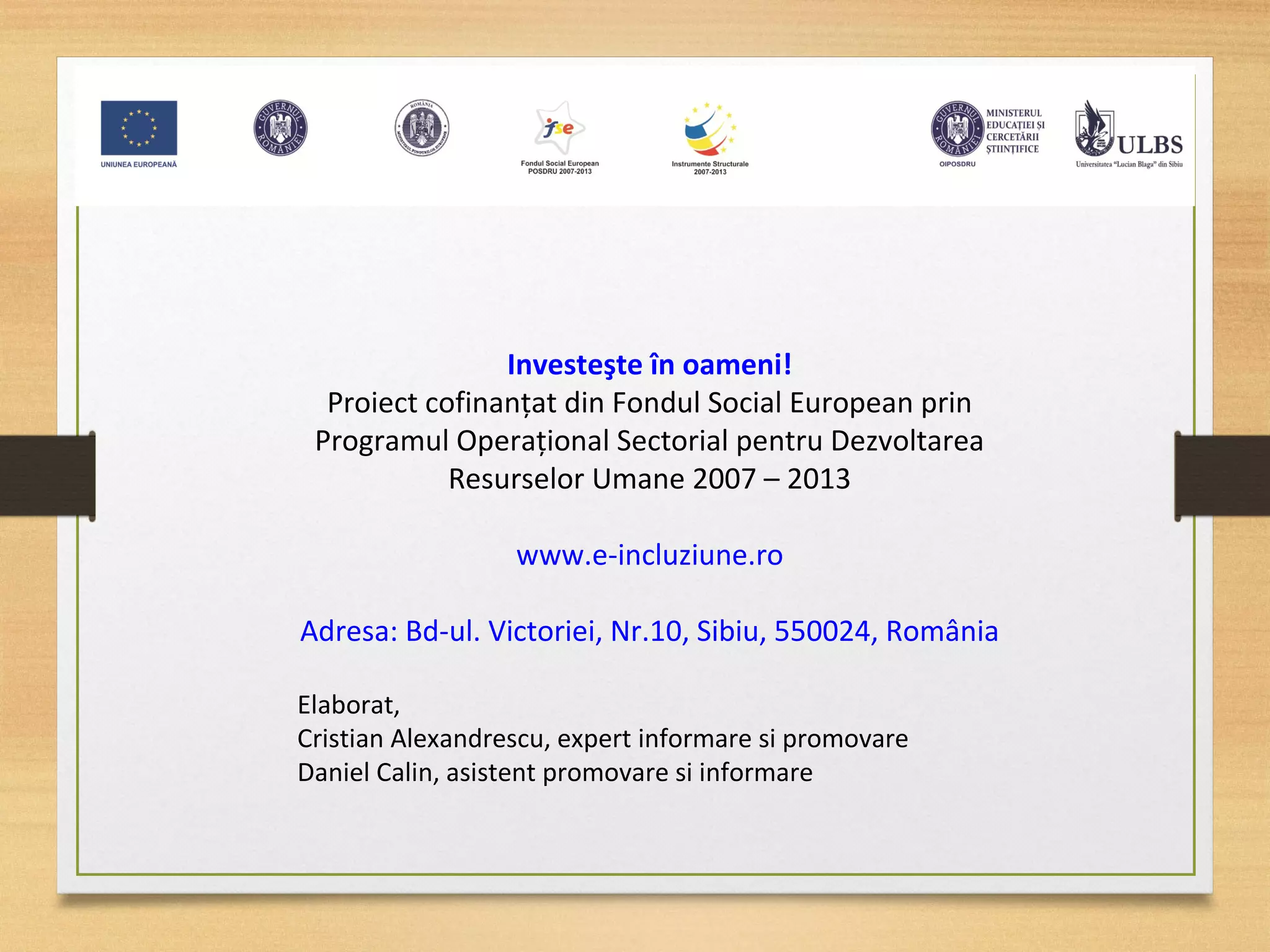Investeşte în oameni!
Proiect cofinanţat din Fondul Social European prin
Programul Operaţional Sectorial pentru Dezvoltarea
Resurselor Umane 2007 – 2013
www.e-incluziune.ro
Adresa: Bd-ul. Victoriei, Nr.10, Sibiu, 550024, România
Elaborat,
Cristian Alexandrescu, expert informare si promovare
Daniel Calin, asistent promovare si informare
 