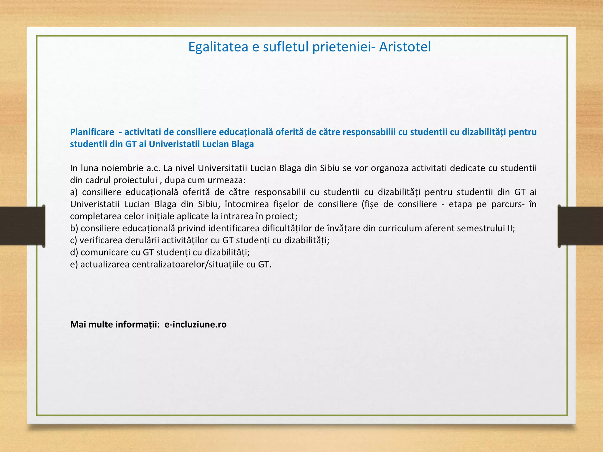 Egalitatea e sufletul prieteniei- Aristotel
Planificare - activitati de consiliere educațională oferită de către responsabilii cu studentii cu dizabilități pentru
studentii din GT ai Univeristatii Lucian Blaga
In luna noiembrie a.c. La nivel Universitatii Lucian Blaga din Sibiu se vor organoza activitati dedicate cu studentii
din cadrul proiectului , dupa cum urmeaza:
a) consiliere educațională oferită de către responsabilii cu studentii cu dizabilități pentru studentii din GT ai
Univeristatii Lucian Blaga din Sibiu, întocmirea fișelor de consiliere (fișe de consiliere - etapa pe parcurs- în
completarea celor inițiale aplicate la intrarea în proiect;
b) consiliere educațională privind identificarea dificultăților de învățare din curriculum aferent semestrului II;
c) verificarea derulării activităților cu GT studenți cu dizabilități;
d) comunicare cu GT studenți cu dizabilități;
e) actualizarea centralizatoarelor/situațiile cu GT.
Mai multe informații: e-incluziune.ro
 