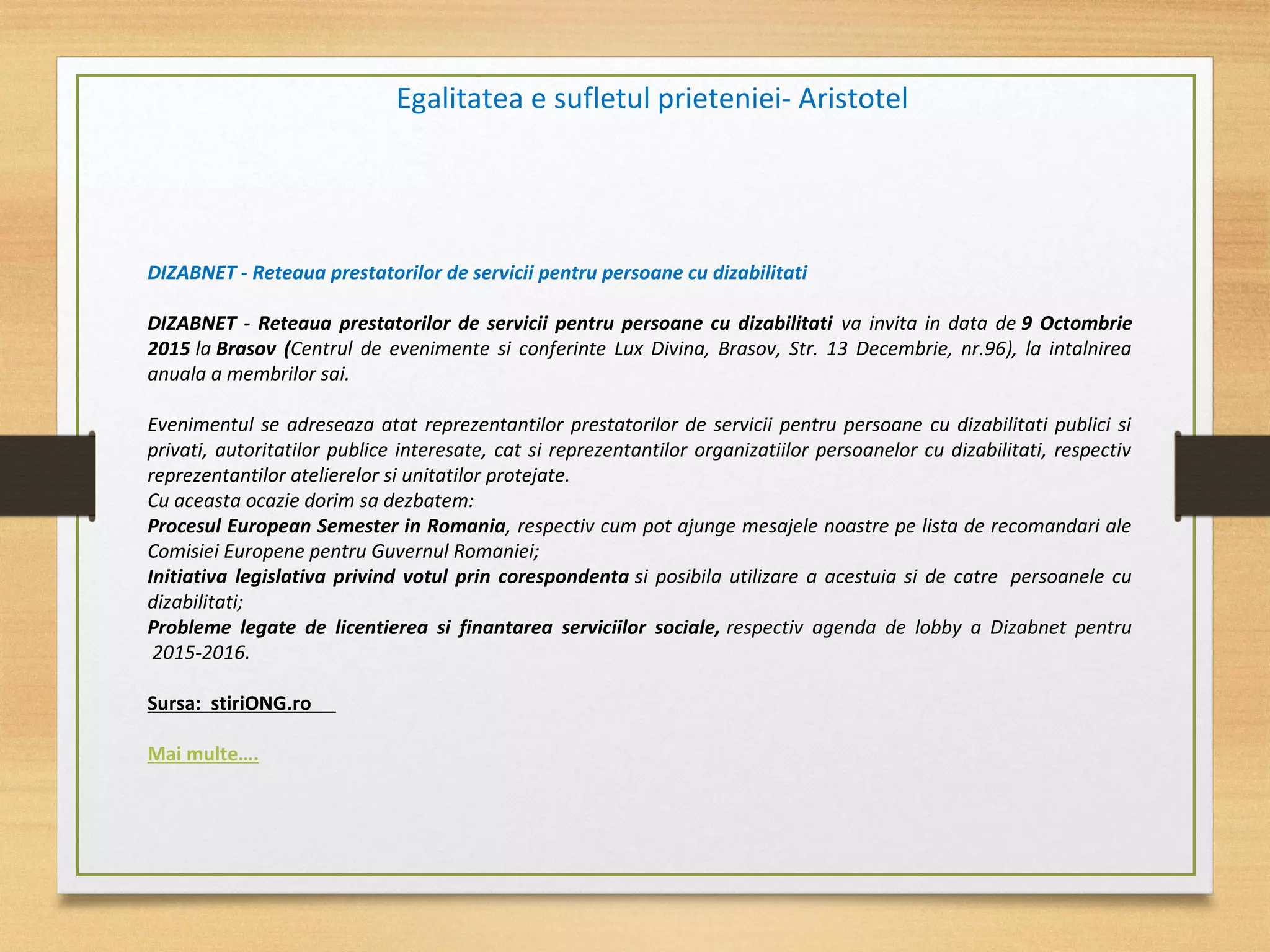 Egalitatea e sufletul prieteniei- Aristotel
DIZABNET - Reteaua prestatorilor de servicii pentru persoane cu dizabilitati
DIZABNET - Reteaua prestatorilor de servicii pentru persoane cu dizabilitati va invita in data de 9 Octombrie
2015 la Brasov (Centrul de evenimente si conferinte Lux Divina, Brasov, Str. 13 Decembrie, nr.96), la intalnirea
anuala a membrilor sai.
Evenimentul se adreseaza atat reprezentantilor prestatorilor de servicii pentru persoane cu dizabilitati publici si
privati, autoritatilor publice interesate, cat si reprezentantilor organizatiilor persoanelor cu dizabilitati, respectiv
reprezentantilor atelierelor si unitatilor protejate.
Cu aceasta ocazie dorim sa dezbatem:
Procesul European Semester in Romania, respectiv cum pot ajunge mesajele noastre pe lista de recomandari ale
Comisiei Europene pentru Guvernul Romaniei;
Initiativa legislativa privind votul prin corespondenta si posibila utilizare a acestuia si de catre persoanele cu
dizabilitati;
Probleme legate de licentierea si finantarea serviciilor sociale, respectiv agenda de lobby a Dizabnet pentru
2015-2016.
Sursa: stiriONG.ro
Mai multe….
 