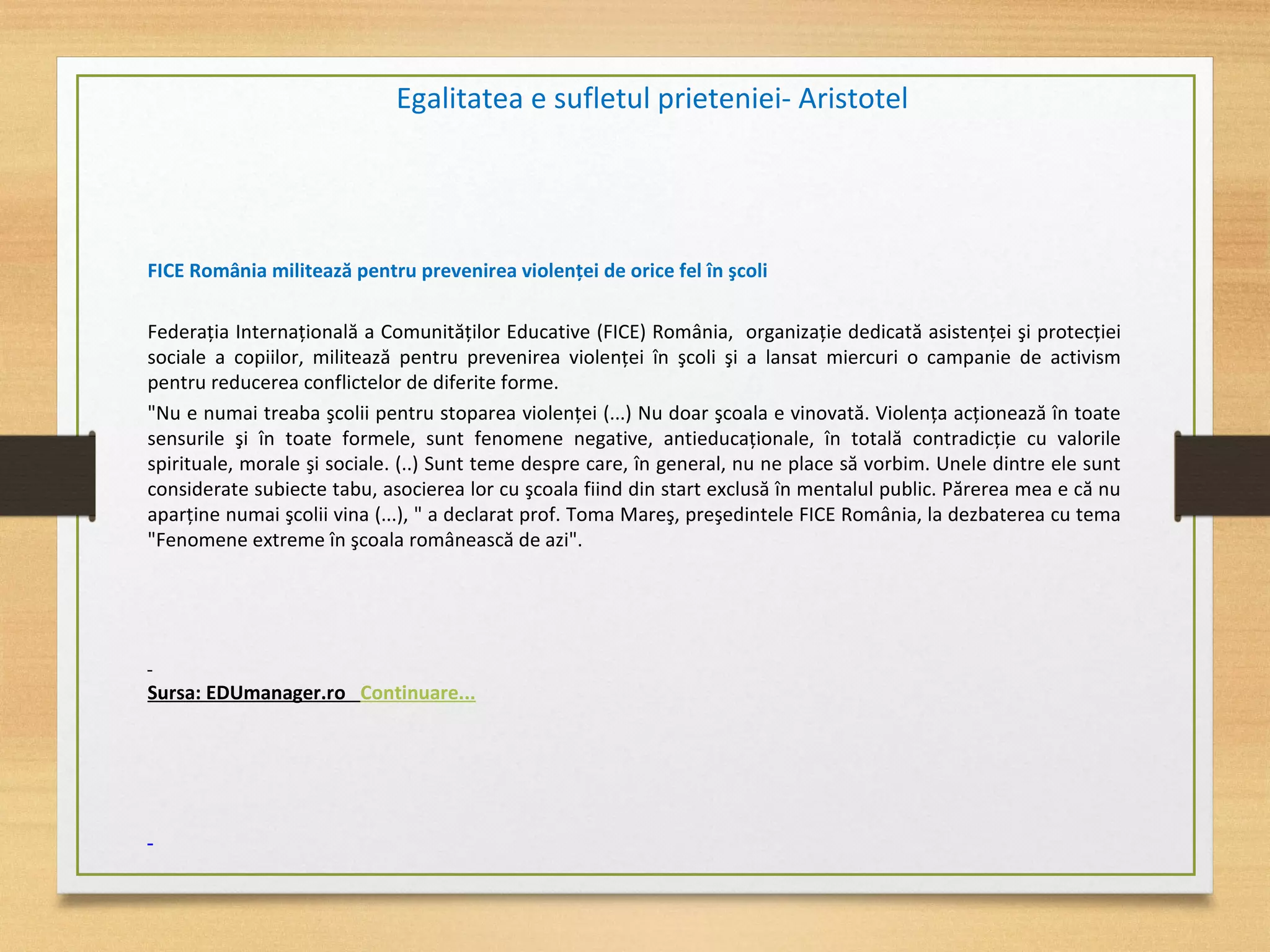 FICE România militează pentru prevenirea violenţei de orice fel în şcoli
Federaţia Internaţională a Comunităţilor Educative (FICE) România, organizaţie dedicată asistenţei şi protecţiei
sociale a copiilor, militează pentru prevenirea violenţei în şcoli şi a lansat miercuri o campanie de activism
pentru reducerea conflictelor de diferite forme.
"Nu e numai treaba şcolii pentru stoparea violenţei (...) Nu doar şcoala e vinovată. Violenţa acţionează în toate
sensurile şi în toate formele, sunt fenomene negative, antieducaţionale, în totală contradicţie cu valorile
spirituale, morale şi sociale. (..) Sunt teme despre care, în general, nu ne place să vorbim. Unele dintre ele sunt
considerate subiecte tabu, asocierea lor cu şcoala fiind din start exclusă în mentalul public. Părerea mea e că nu
aparţine numai şcolii vina (...), " a declarat prof. Toma Mareş, preşedintele FICE România, la dezbaterea cu tema
"Fenomene extreme în şcoala românească de azi".
Sursa: EDUmanager.ro Continuare...
Egalitatea e sufletul prieteniei- Aristotel
 