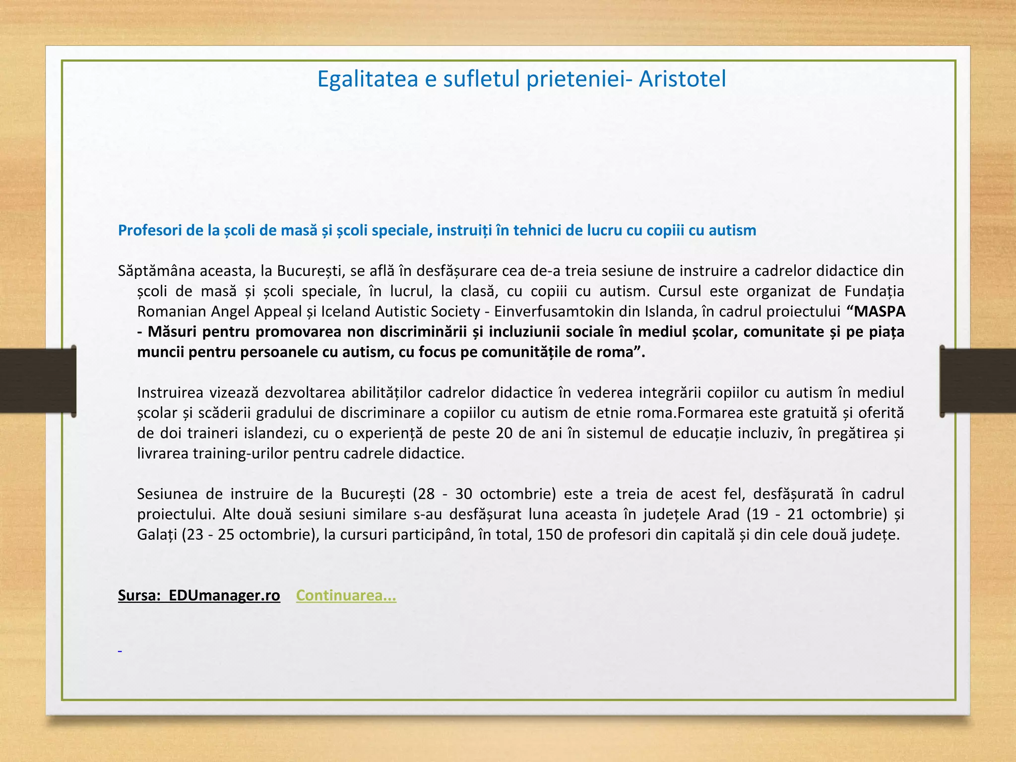 Profesori de la școli de masă și școli speciale, instruiţi în tehnici de lucru cu copiii cu autism
Săptămâna aceasta, la București, se află în desfășurare cea de-a treia sesiune de instruire a cadrelor didactice din
școli de masă și școli speciale, în lucrul, la clasă, cu copiii cu autism. Cursul este organizat de Fundaţia
Romanian Angel Appeal și Iceland Autistic Society - Einverfusamtokin din Islanda, în cadrul proiectului “MASPA
- Măsuri pentru promovarea non discriminării și incluziunii sociale în mediul școlar, comunitate și pe piaţa
muncii pentru persoanele cu autism, cu focus pe comunităţile de roma”.
Instruirea vizează dezvoltarea abilităţilor cadrelor didactice în vederea integrării copiilor cu autism în mediul
școlar și scăderii gradului de discriminare a copiilor cu autism de etnie roma.Formarea este gratuită și oferită
de doi traineri islandezi, cu o experienţă de peste 20 de ani în sistemul de educaţie incluziv, în pregătirea și
livrarea training-urilor pentru cadrele didactice.
Sesiunea de instruire de la București (28 - 30 octombrie) este a treia de acest fel, desfășurată în cadrul
proiectului. Alte două sesiuni similare s-au desfășurat luna aceasta în judeţele Arad (19 - 21 octombrie) și
Galaţi (23 - 25 octombrie), la cursuri participând, în total, 150 de profesori din capitală și din cele două judeţe.
Sursa: EDUmanager.ro Continuarea...
Egalitatea e sufletul prieteniei- Aristotel
 