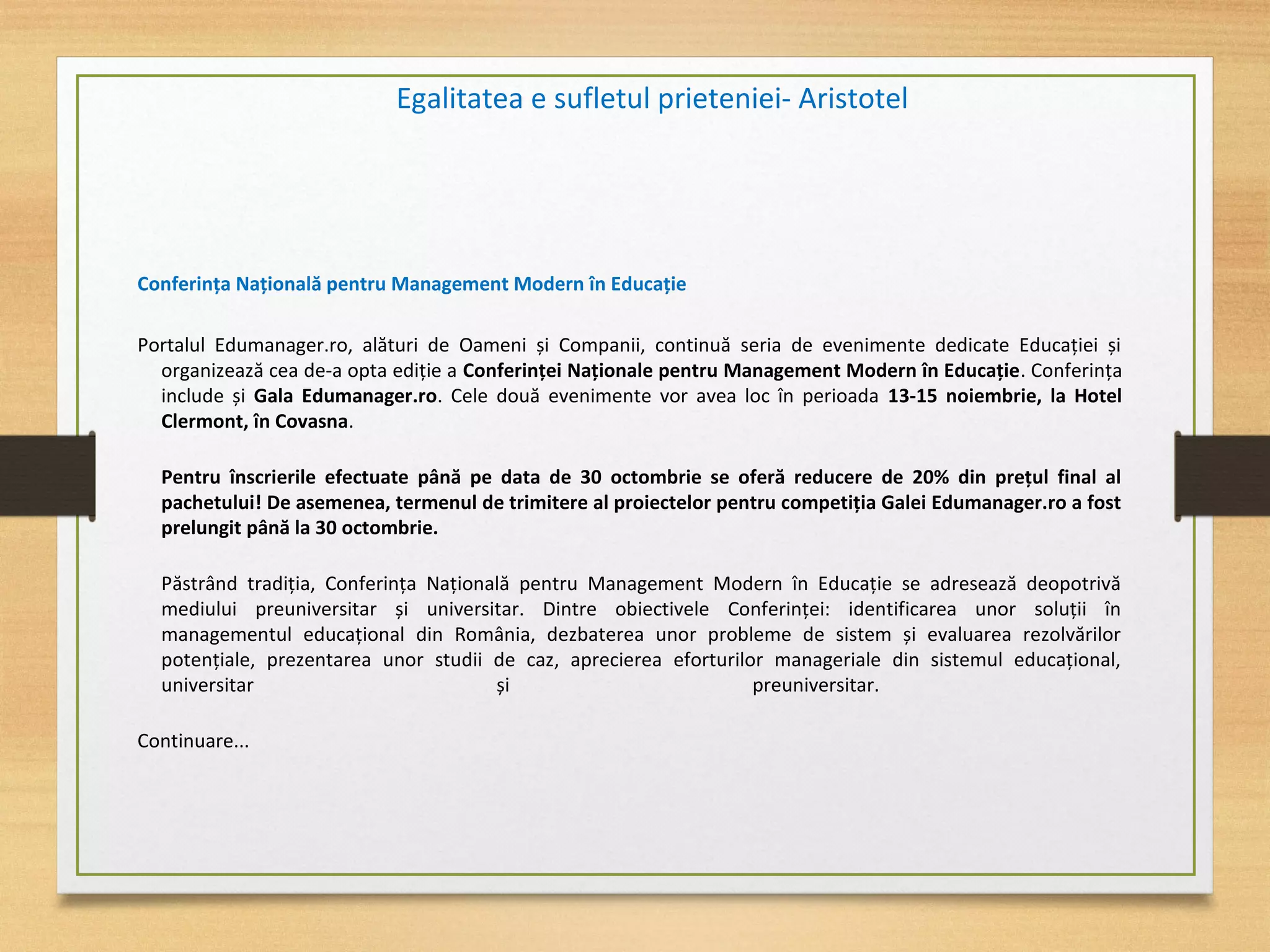 Conferința Națională pentru Management Modern în Educație
Portalul Edumanager.ro, alături de Oameni și Companii, continuă seria de evenimente dedicate Educației și
organizează cea de-a opta ediție a Conferinței Naționale pentru Management Modern în Educație. Conferința
include și Gala Edumanager.ro. Cele două evenimente vor avea loc în perioada 13-15 noiembrie, la Hotel
Clermont, în Covasna.
Pentru înscrierile efectuate până pe data de 30 octombrie se oferă reducere de 20% din prețul final al
pachetului! De asemenea, termenul de trimitere al proiectelor pentru competiția Galei Edumanager.ro a fost
prelungit până la 30 octombrie.
Păstrând tradiția, Conferința Națională pentru Management Modern în Educație se adresează deopotrivă
mediului preuniversitar și universitar. Dintre obiectivele Conferinței: identificarea unor soluții în
managementul educațional din România, dezbaterea unor probleme de sistem și evaluarea rezolvărilor
potențiale, prezentarea unor studii de caz, aprecierea eforturilor manageriale din sistemul educațional,
universitar și preuniversitar.
Continuare...
Egalitatea e sufletul prieteniei- Aristotel
 