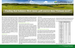 Finding that balance: How many golf courses does Vietnam need?

INTRODUCTION

  ot surprisingly golf is the fastest growing and most popular     According to the MPI, documents on an additional 28 golf course              Golf Tourism
sport in the world, a fact most evident in Asia, where the         projects that will cover 3,812 hectares of land in total were proposed in    Vietnam can tap on the global golf tourism market which is worth          number of golf courses in neighboring countries that have the same
game has developed rapidly in the last decade. For golfing         provinces like Phu Tho, Khanh Hoa, and Kien Giang have been sent to          over US$17 billion, according to the International Association of         development level as Viet Nam such as the Philippines which has
buffs, Asian courses are paradise. Golf in Vietnam is growing      the ministry. So conceivably, Vietnam will have a total of 115 golf          Golfing Tour Operators (IAGTO). 56 million people play golf               100 golf courses, Indonesia,152, Malaysia 230 and Thailand 256.
at an incredible pace, aided by significant domestic and           courses by 2020 if the proposed adjustment of the GCDP 2020 is               worldwide: 26.7 million in the United States, 5 million in Canada, 5.5
international tourism growth and more courses will definitely      approved by the Prime Minister, potentially making Vietnam one of the        million in continental Europe, 14 million in Japan, and 3.8 million in    GOLF COURSES IN EAST, SOUTH AND SOUTH-EAST ASIA (2012)
be required to cater for increased demand. Recently,               best golfing venues in Asia.                                                 the United Kingdom. Of this 56 million, between 5% and 10% travel                         Country         Number of Courses        %
Vietnam was named as the "Undiscovered Golf Destination            WHY VIETNAM NEEDS GOLF COURSES?                                              overseas each year for the main purpose being to play golf –                                Japan                 2,442           54%
of the Year" by the International Association of Golf Travel                                                                                    therefore making the international size of the golf tourism market
                                                                     Golf can help drive national economic development.                                                                                                                    China                  550            12%
Operators (IAGTO). Vietnam‟s image as one of Asia‟s golfing                                                                                     between 2.8 million and 5.6 million. The leading market in terms of
destination is fast gaining ground, but internally the country‟s     Development and operation of golf course projects can bring about          golf as a sport is the United States - it is thought to contribute over                 South Korea                400            9%
current Golf Course Development Plan (GCDP) of Vietnam               economic benefits and contribute to community development.                 $60 billion to the economy. Europe (aside from the UK) is not a                           Thailand                 256            6%
2020 approved by the Prime Minister, Nguyen Tan Dung vide            Reclamation of fallow and/or arid lands for the development of golf        mature golf market; it is still mainly pursued by the elite few (worth
                                                                                                                                                                                                                                          Malaysia                 230            5%
Decision No.1946/QD-TTg on 26th November 2009 is                     courses will contribute to the change of natural landscape and living      $20 billion). The UK, Japan, and Australia all have mature golfing
constantly called upon to do a balancing act particularly the                                                                                   markets.                                                                                    India                  200            4%
                                                                     environment, create an attractive form of tourism – the sport of golf,
adjustment of the plan‟s criteria and conditions for setting up      meeting this increasing trend in modern society; at the same time it                                                                                                Indonesia                 152            3%
                                                                                                                                               COMPARISON WITH OTHER COUNTRIES
golf courses to ensure that they are built in areas with high        creates job opportunities for local people and surrounding areas,                                                                                                   Philippines               100            2%
tourism potential and do not use agricultural land and that          contributing to provincial and local budgets. The Long Thanh golf         Today, Vietnam has 29 golf courses available for golfers to choose
the number of golf courses nationwide by 2020 is                                                                                               from. Compared with other developed Asian countries which Vietnam                           Taiwan                  70             1%
                                                                     course in Dong Nai Province is an example of this. The golf course
comparable to neighboring countries that have the same               was built in 2001 from flooded fallow and arid lands, where farmers       hopes to emulate, this number is a drop in the ocean. Even the land                       Myammar                   50             1%
development level as Viet Nam.                                       can only cultivate one crop a year uncertainly and the yield was low.     scarce Singapore has nearly as many golf courses as Vietnam.                               Vietnam                  29            0.5%
                                                                     Now, this area has been transformed with green grass and trees,                                                                                                      Pakistan                 25            0.5%
CURRENT STATUS                                                                                                                                 In the future, if all the planned 115 golf course projects in Vietnam
                                                                     fresh air, a modern facility which helps to meet the needs of modern
                                                                                                                                               were completed, the number would surpass that of the Philippines                          Singapore                 22            0.5%
 n the GCDP 2020, Viet Nam would have 90 golf courses                Vietnamese society. To date, the golf course has created jobs for
                                                                                                                                               which has 100 golf courses, would approach that of Indonesia where                       Bangladesh                  8               -
located in 34 cities and provinces, each covering an average         more than 2,000 local workers with an average income of 2.5 million
                                                                                                                                               there are 152 golf courses and would achieve nearly half the
of 71 ha, mainly on infertile land. According to the Ministry of     VND (about $130USD)/person/month.                                                                                                                                     Nepal                    7               -
                                                                                                                                               numbers of Malaysia, 230 and Thailand, 256. It would still fall well
Planning and Investment (MPI)'s figures, the total land area         Income to the State                                                      short of South Korea which has 400 and China, which has more than                         Cambodia                   6               -
reserved for the 90 golf courses reaches 6,300ha. After two                                                                                    500, but would be nowhere near the numbers in golf-mad Japan,                                Laos                    3               -
years of implementing the GCDP 2020, 29 out of 90 planned            Statistics showed that in 2010 golf courses in Vietnam provided a
                                                                                                                                               2,442 and in the United States, which has over 17,000 courses.
golf courses have been put into operation, 22 are being              total of VND505 billion (US$24.56 million) to the state budget, Tien                                                                                                 Sri Lanka                 3               -
constructed, 13 have received investment certificates, while         Phong reported in Thanh Nien News 5 Aug 2011. As for the Long             The MPI seems to decide on the ultimate number of golf courses in                        North Korea                 2               -
23 have been approved in principle and 3 are likely to be            Thanh Golf Course, since 2001 it‟s contribution alone to the state        Vietnam by comparing it with other South-east Asian countries. It                         Mongolia                   2               -
cancelled as they failed to meet investment conditions and           budget was more than 200 billion VND (US$10 million) and it is one        would seem that the number of 115 golf courses under consideration
                                                                     of the largest contributors to the Dong Nai Province budget (Duy                                                                                                       Total                 4,557          100%
regulations, the ministry said.                                                                                                                in the GCDP 2020 is justifiable because the figure is equivalent to the
                                                                     Phong, 2009).                                                                                                                                        Source: http://www.blog.asianturfgrass.com

                                                                                                                                                                                                                                                    Room 606, 6th Floor, Hoang Anh Gia Lai Tower
                                                                                                                                                                                                                                    7/1 Thanh Thai Str, Ward 14, Dist 10, Ho Chi Minh City, Vietnam
                                                                                                                                                                                                                                                          T +84 8 3868 7698 F +84 8 3868 7798
 
