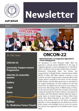 Newsletter
Company
The Association of Unani Physicians (AUP), Bihar has
organized a national seminar ONCON-22 on the topic of
Integrative Approach in Cancer Management on 13th March
2022 at Auditorium Hall of Indira Gandhi Science Complex -
Planetarium (Taramandal) Patna. This seminar was
inaugurated by sri Mangal Pandey, contemporaneous Health
Minister of Bihar. AUP, Bihar released a souvenir on this
occassion. Just after inaugural session, University (Bihar Level)
Toppers Award is awarded to the winner. On this occasion
Health Minister said that Bihar government is committed to
the integral development of Unani medicine. He said that
Government has allotted land and fund for new campus of
Government Tibbi College, Patna at NMCH-Campus in Patna.
He also said that Union Government of India is continuously
working for development of Unani medicine. In his speech, he
remembers that Prime Minister Narendra Modi has release a
postal stamp on humble homage of famous Bihari Unani
Scholar Hkm. Mohd. Kabiruddin in year 2019. In scientific
session of the seminar lecture on the theme of Integrative
Approach in Cancer Management was delivered by eminent
Unani scholars and Oncologist from all across the country.
This seminar was supported by the Buddha Cancer Centre,
Patna.
Lorem ipsum dolor sit amet,
consectetur adipiscing elit. Ut
vehicula varius semper. Nulla
ornare cursus risus
Topic 1
AUP,BIHAR
Issue 1 January 2023
ONCON-22
National Seminar on Integrative Approach in
Cancer Management
In This Issue
ONCON-22
University Toppers Award
Programme
ONCON-22, Scientific
session
Gallery
Legal
News
Editor
Dr. Shabistan Fatma Taiyabi
 