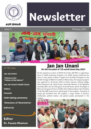 Newsletter
Company
Lorem ipsum dolor sit amet,
consectetur adipiscing elit. Ut
vehicula varius semper. Nulla
ornare cursus risus
Topic 1
On the auspicious occasion of World Unani Day, AUP Bihar is organizing a
series of Health Awareness Programs cum Health Camps entitled Jan Jan
Unani in every district of Bihar. It begins from the West Champaran to the
humble homage of Mahatma Gandhi on Martyrs Day. The inaugural program
was organized on 30 January 2023 at Shams Teachers Training College,
West Champaran. Mr. Saurav Kumar, Honorable Member of the legislative
assembly, Bihar was the Chief guest. Dr.Arvind Kumar, Senior Oncologist of
Bihar was the guest of honor and Mol. Anisur Rahman Qasmi, Vice President
of All India Milli Council was a special guest of this program. Thousands of
people get benefited from this program. a large number of Doctors,
intellectuals, political leaders, and general people participated in the
program.
AUP,BIHAR
Issue 2 February 2023
Jan Jan Unani
On the Occasion of 7th world Unani Day 2023
In This Issue
Jan Jan Unani
Tribute to the
“Father of the Nation”
Jan Jan Unani: Health Camp
Gallery
Farewell
Oath-taking ceremony
Releases of Newsletter
Editorial
Editor
Dr. Fauzia Khatoon
 