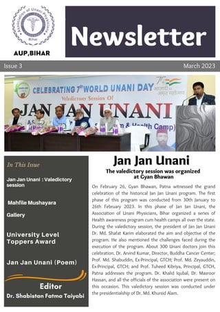 Newsletter
Company
Lorem ipsum dolor sit amet,
consectetur adipiscing elit. Ut
vehicula varius semper. Nulla
ornare cursus risus
Topic 1
On February 26, Gyan Bhawan, Patna witnessed the grand
celebration of the historical Jan Jan Unani program. The first
phase of this program was conducted from 30th January to
26th February 2023. In this phase of Jan Jan Unani, the
Association of Unani Physicians, Bihar organized a series of
Health awareness program cum health camps all over the state.
During the valedictory session, the president of Jan Jan Unani
Dr. Md. Shafat Karim elaborated the aim and objective of the
program. He also mentioned the challenges faced during the
execution of the program. About 300 Unani doctors join this
celebration. Dr. Arvind Kumar, Director, Buddha Cancer Center;
Prof. Md. Shabuddin, Ex-Principal, GTCH; Prof. Md. Zeyauddin,
Ex-Principal, GTCH; and Prof. Tuheed Kibriya, Principal, GTCH,
Patna addresses the program. Dr. Khalid Iqubal, Dr. Masroor
Hassan, and all the officials of the association were present on
this occasion. This valedictory session was conducted under
the presidentialship of Dr. Md. Khursid Alam.
AUP,BIHAR
Issue 3 March 2023
Jan Jan Unani
The valedictory session was organized
at Gyan Bhawan
In This Issue
Jan Jan Unani : Valedictory
session
Mahfile Mushayara
Gallery
University Level
Toppers Award
Jan Jan Unani (Poem)
Editor
Dr. Shabistan Fatma Taiyabi
 