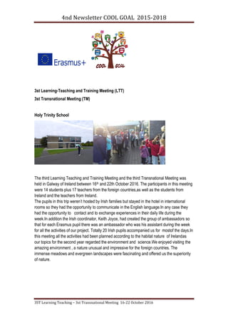 4nd Newsletter COOL GOAL 2015-2018
3ST Learning Teaching – 3st Transnational Meeting 16-22 October 2016
3st Learning-Teaching and Training Meeting (LTT)
3st Transnational Meeting (TM)
Holy Trinity School
The third Learning Teaching and Training Meeting and the third Transnational Meeting was
held in Galway of Ireland between 16th and 22th October 2016. The participants in this meeting
were 14 students plus 17 teachers from the foreign countries,as well as the students from
Ireland and the teachers from Ireland.
The pupils in this trip weren’t hosted by Irish families but stayed in the hotel in international
rooms so they had the opportunity to communicate in the English language.In any case they
had the opportunity to contact and to exchange experiences in their daily life during the
week.In addition the Irish coordinator, Keith Joyce, had created the group of ambassadors so
that for each Erasmus pupil there was an ambassador who was his assistant during the week
for all the activities of our project. Totally 20 Irish pupils accompanied us for mostof the days.In
this meeting all the activities had been planned according to the habitat nature of Irelandas
our topics for the second year regarded the environment and science.We enjoyed visiting the
amazing environment , a nature unusual and impressive for the foreign countries. The
immense meadows and evergreen landscapes were fascinating and offered us the superiority
of nature.
 