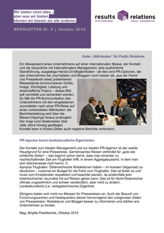 Wir bieten nicht alles –
aber was wir bieten,
können wir besser als alle anderen.
NEWSLETTER Nr. 5 | Oktober 2014
Guter „Nährboden“ für Public Relations
Ein Messestand eines Unternehmens auf einer internationalen Messe, der Kontakt
und die Gespräche mit internationalem Management, eine ausführliche
Standführung, ausgiebige Hands-On-Möglichkeiten - all dies sind PR-Optionen, die
das Unternehmen bei Journalisten und Bloggern noch besser als „aus der Ferne“
(via Pressetexte etwa) präsentieren.
Messestände kommunizieren Größe,
Image, Wichtigkeit, Leistung und
wirtschaftliche Potenz – dieses Bild
soll vermittelt und zementiert werden.
So fällt die PR-Kommunikation des
Unternehmens mit den eingeladenen
Journalisten nach einer PR-Reise auf
einen vorbereiteten Nährboden; die
Berichterstattung wird über die
Messe-Clippings hinaus prolongiert.
Der enge (und idealerweise über
viele Jahre hinweg gepflegte)
Kontakt kann in Krisen-Zeiten auch negative Berichte verhindern.
PR-Agentur kennt landeskundliche Eigenheiten
Der Kontakt zum lokalen Management und zur lokalen PR-Agentur ist der zweite
Hauptgrund für eine Pressereise. Gemeinsames Reisen verbindet für „gute wie
schlechte Zeiten“ – das beginnt schon damit, dass man einander zu
nachtschlafender Zeit am Flughafen trifft, in einem Aggregatzustand, in dem man
sich üblicherweise nicht kennt. ☺
Apropos Flughafen: Österreichische Redaktionen haben – im krassen Gegensatz zu
deutschen – maximal ein Budget für die Fahrt zum Flughafen. Das ist leider so und
muss vom Einladenden respektiert und beachtet werden, da andernfalls kein
österreichischer Journalist mit auf Reisen gehen kann. Das ist für Nicht-Österreicher
oftmals ungewöhnlich und schwer verständlich, aber nicht zu ändern.
Landeskundliche (i.e. verlagstechnische) Eigenheit.
Übrigens bieten sich nicht nur Messen für Pressereisen an: Auch der Besuch von
Forschungszentren und Headquarters dienen hervorragend den ureigensten Zielen
von Pressereisen: Redakteure und Blogger besser zu informieren und stärker ans
Unternehmen zu binden.
Mag. Brigitte Pawlitschek, Oktober 2014
 
