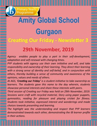 Amity Global School
Gurgaon
Creating Our Friday - Newsletter 3
29th November, 2019
Agency enables people to play a part in their self-development,
adaptation and self-renewal with changing times.
PYP students with agency use their own initiative and will, and take
responsibility and ownership of their learning. They direct their learning
with a strong sense of identity and self-belief, and in conjunction with
others, thereby building a sense of community and awareness of the
opinions, values and needs of others.
At AGS, ‘Creating our Friday’ is a student initiative to take ownership as
learners. The students gave this name to the day wherein, students
showcase personal interests and share these interests with peers.
Third session of Creating our Friday was held on 29th November, 2019.
Sessions were craft with recycled material, Story using paper puppets,
gymnastics, reading for pleasure and playing cricket for fitness.
Students took initiative, expressed interest and wonderings and made
choices towards presenting and learning.
The highlight was the understanding and respect that PYP learners
demonstrated towards each other, demonstrating the IB learner profile
in their actions.
 