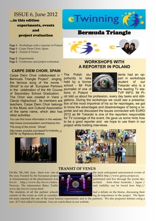 ISSUE 6, June 2012
...in this edition
     experiments, events
              and
      project evaluation
                                                       Bermuda Triangle

Page 1 - Workshops with a reporter in Poland
Page 1 - Carpe Diem Choir, Spain
Page 1 - Transit of Venus

Page 2 - Experiments
Page 2 - Conference and project evaluation                 WORKSHOPS WITH
                                                        A REPORTER IN POLAND
 CARPE DIEM CHOIR, SPAIN
Carpe Diem Choir collaborated in “            The Polish stu-                         dents had an op-
Bermuda Triangle Project”, singing            portunity to take                       part in workshops
the famous song of the movie “                held by a former                        student    of   our
Ghost” to our all European Partners           school - Mr Piotr                       Tokarski who is a
in the celebration of the 4th Course          journalist of one of                    the leading Tv sta-
of Secondary School Graduation.               tions in Poland -                       TVP INFO. Mr Pi-
The Choir was created in Viera y              otr told us about his profession, every day tasks and obli-
Clavijo Highschool . Its members are          gations. During the workshops we could see a presenta-
teachers. Carpe Diem Choir belongs            tion of the most importnat of his so far reportages, we got
to the Music and Cultural Association         to know the adventages and disadventages of being a re-
of the same name, which also has              porter and we discussed the issues connected with EURO
other activities.                             2012 as Mr Tokarski is one of the reporters responsible
You can find more information in the website: for TV coverage of the event. He gave us some hints how
http://www.corocarpediem.com/historia.htm
                                              to be a good reporter and we hope to use them in our
The song of the movie “ Ghost”:
                                              project while holding interviews.
http://www.youtube.com/watch?v=V4mWc_y
DE7M by Righteous Brothers




                                         TRANSIT OF VENUS
On the 5th /6th June , there was one of                               the most anticipated astronomical events of
the year, Funded by the European project                              GLORIA http://www.gloria-project.eu
A retransmission of the phenomenon was                                performed and live through the portal sky-
live.tv http://www.sky-live.tv/index-                                 en.html     from three Australia / Japan /
Norway. The information Relay Traffic                                 and visibility can be found here http://
www.sky-live.tv/venus.html
The students of all the partner schools                               had a debate on the theme, discussing their
version of the event as well as consider-                             ing its importance in the project. The Span-
ish team reported the one of the most famous experiments and to the   partners. We also prepared debates using a
new ICT tool called GoAnimate. You csn watch them in our website.
 