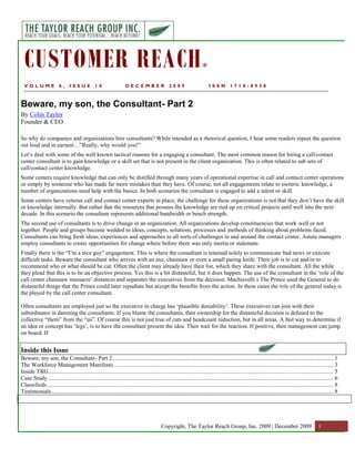 CUSTOMER REACH                                                                                                        ®


  VOLUME                 6,     ISSUE            10                  DECEMBER                     2009                      ISSN          1718-8938



Beware, my son, the Consultant- Part 2
By Colin Taylor
Founder & CEO

So why do companies and organizations hire consultants? While intended as a rhetorical question, I hear some readers repeat the question
out loud and in earnest…”Really, why would you!”
Let‟s deal with some of the well known tactical reasons for a engaging a consultant. The most common reason for hiring a call/contact
center consultant is to gain knowledge or a skill set that is not present in the client organization. This is often related to sub sets of
call/contact center knowledge.
Some centers require knowledge that can only be distilled through many years of operational expertise in call and contact center operations
or simply by someone who has made far more mistakes than they have. Of course, not all engagements relate to esoteric knowledge, a
number of organizations need help with the basics. In both scenarios the consultant is engaged to add a talent or skill.
Some centers have veteran call and contact center experts in place; the challenge for these organizations is not that they don‟t have the skill
or knowledge internally. But rather that the resources that possess the knowledge are tied up on critical projects until well into the next
decade. In this scenario the consultant represents additional bandwidth or bench strength.
The second use of consultants is to drive change in an organization. All organizations develop constituencies that work well or not
together. People and groups become wedded to ideas, concepts, solutions, processes and methods of thinking about problems faced.
Consultants can bring fresh ideas, experiences and approaches to all sorts of challenges in and around the contact center. Astute managers
employ consultants to create opportunities for change where before there was only inertia or stalemate.
Finally there is the “I‟m a nice guy” engagement. This is where the consultant is retained solely to communicate bad news or execute
difficult tasks. Beware the consultant who arrives with an axe, chainsaw or even a small paring knife. Their job is to cut and/or to
recommend who or what should be cut. Often the client may already have their list, which they share with the consultant. All the while
they plead that this is to be an objective process. Yes this is a bit distasteful, but it does happen. The use of the consultant in the „role of the
call center chainsaw massacre‟ distances and separates the executives from the decision. Machiavelli s The Prince used the General to do
distasteful things that the Prince could later repudiate but accept the benefits from the action. In these cases the role of the general today is
the played by the call center consultant.

Often consultants are employed just so the executive in charge has „plausible deniability‟. These executives can join with their
subordinates in damning the consultants. If you blame the consultants, then ownership for the distasteful decision is defused to the
collective “them” from the “us”. Of course this is not just true of cuts and headcount reduction, but in all areas. A fast way to determine if
an idea or concept has „legs‟, is to have the consultant present the idea. Then wait for the reaction. If positive, then management can jump
on board. If


Inside this Issue
Beware, my son, the Consultant- Part 2 ....................................................................................................................................................... 1
The Workforce Management Manifesto ...................................................................................................................................................... 3
Inside TRG ................................................................................................................................................................................................... 5
Case Study ................................................................................................................................................................................................... 6
Classifieds .................................................................................................................................................................................................... 8
Testimonials ................................................................................................................................................................................................. 8




                                                                                             Copyright, The Taylor Reach Group, Inc. 2009 | December 2009                                            1
 